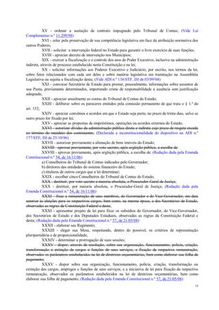 18
XV - ordenar a sustação de contrato impugnado pelo Tribunal de Contas; (Vide Lei
Complementar n.º 11.299/98)
XVI - zelar pela preservação de sua competência legislativa em face da atribuição normativa dos
outros Poderes;
XVII - solicitar a intervenção federal no Estado para garantir o livre exercício de suas funções;
XVIII - apreciar decreto de intervenção nos Municípios;
XIX - exercer a fiscalização e o controle dos atos do Poder Executivo, inclusive na administração
indireta, através de processo estabelecido nesta Constituição e na lei;
XX - solicitar informações aos Poderes Executivo e Judiciário, por escrito, nos termos da lei,
sobre fatos relacionados com cada um deles e sobre matéria legislativa em tramitação na Assembléia
Legislativa ou sujeita a fiscalização desta; (Vide ADI n.º 134/STF, DJ de 03/09/04)
XXI - convocar Secretário de Estado para prestar, pessoalmente, informações sobre assuntos de
sua Pasta, previamente determinados, importando crime de responsabilidade a ausência sem justificação
adequada;
XXII - apreciar anualmente as contas do Tribunal de Contas do Estado;
XXIII - deliberar sobre os pareceres emitidos pela comissão permanente de que trata o § 1.º do
art. 152;
XXIV - apreciar convênios e acordos em que o Estado seja parte, no prazo de trinta dias, salvo se
outro prazo for fixado por lei;
XXV - apreciar as propostas de empréstimos, operações ou acordos externos do Estado;
XXVI - autorizar dívidas da administração pública direta e indireta cujo prazo de resgate exceda
ao término do mandato dos contratantes; (Declarada a inconstitucionalidade do dispositivo na ADI n.º
177/STF, DJ de 25/10/96)
XXVII - autorizar previamente a alienação de bens imóveis do Estado;
XXVIII - aprovar previamente, por voto secreto, após argüição pública, a escolha de:
XXVIII - aprovar previamente, após argüição pública, a escolha de: (Redação dada pela Emenda
Constitucional n.º 54, de 16/11/06)
a) Conselheiros do Tribunal de Contas indicados pelo Governador;
b) diretores das entidades do sistema financeiro do Estado;
c) titulares de outros cargos que a lei determinar;
XXIX - escolher cinco Conselheiros do Tribunal de Contas do Estado;
XXX - destituir, por voto secreto e maioria absoluta, o Procurador-Geral de Justiça;
XXX - destituir, por maioria absoluta, o Procurador-Geral de Justiça; (Redação dada pela
Emenda Constitucional n.º 54, de 16/11/06)
XXXI - fixar a remuneração de seus membros, do Governador e do Vice-Governador, em data
anterior às eleições para os respectivos cargos, bem como, na mesma época, a dos Secretários de Estado,
observadas as regras da Constituição Federal e desta;
XXXI - apresentar projeto de lei para fixar os subsídios do Governador, do Vice-Governador,
dos Secretários de Estado e dos Deputados Estaduais, observadas as regras da Constituição Federal e
desta; (Redação dada pela Emenda Constitucional n.º 57, de 21/05/08)
XXXII - elaborar seu Regimento;
XXXIII - eleger sua Mesa, respeitando, dentro do possível, os critérios de representação
pluripartidária e de proporcionalidade;
XXXIV - determinar a prorrogação de suas sessões;
XXXV - dispor, através de resolução, sobre sua organização, funcionamento, polícia, criação,
transformação e extinção de cargos e funções de seus serviços, e fixação da respectiva remuneração,
observados os parâmetros estabelecidos na lei de diretrizes orçamentárias, bem como elaborar sua folha de
pagamento;
XXXV - dispor sobre sua organização, funcionamento, polícia, criação, transformação ou
extinção dos cargos, empregos e funções de seus serviços, e a iniciativa de lei para fixação da respectiva
remuneração, observados os parâmetros estabelecidos na lei de diretrizes orçamentárias, bem como
elaborar sua folha de pagamento; (Redação dada pela Emenda Constitucional n.º 57, de 21/05/08)
 