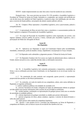 19
XXXVI - mudar temporariamente sua sede, bem como o local de reunião de suas comissões.
Parágrafo único. Nos casos previstos nos incisos VI e VII, presidirá a Assembléia Legislativa o
Presidente do Tribunal de Justiça do Estado, limitando-se a condenação, que somente será proferida por
voto de dois terços dos membros do Poder Legislativo, à perda do cargo, com inabilitação, por oito anos,
para o exercício de função pública, sem prejuízo das demais sanções judiciais cabíveis.
Art. 54. Compete à Mesa representar a Assembléia Legislativa, ativa e passivamente, judicial e
extrajudicialmente.
§ 1.º A representação da Mesa em juízo bem como a consultoria e o assessoramento jurídico do
Poder Legislativo competem à Procuradoria da Assembléia Legislativa.
§ 2.º Os cargos de Procurador da Assembléia Legislativa serão organizados em carreira, com
ingresso mediante concurso público de provas e títulos, realizado pela Assembléia Legislativa, com a
participação da Ordem dos Advogados do Brasil.
Seção III
Dos Deputados
Art. 55. Aplicam-se aos Deputados as regras da Constituição Federal sobre inviolabilidade,
imunidades, remuneração, perda de mandato, licença, impedimento e incorporação às Forças Armadas.
§ 1.º Os Deputados serão submetidos a julgamento perante o Tribunal de Justiça do Estado.
§ 2.º Os Deputados Estaduais têm livre acesso aos órgãos da administração direta e indireta do
Estado, mesmo sem prévio aviso, sendo-lhes devidas todas as informações necessárias.
Seção IV
Das Comissões
Art. 56. A Assembléia Legislativa terá comissões permanentes e temporárias, constituídas na
forma e com as atribuições previstas nesta Constituição, no seu Regimento ou no ato de que resultar sua
criação.
§ 1.º Na constituição de cada comissão será assegurada, quanto possível, a representação
proporcional dos partidos ou dos blocos parlamentares.
§ 2.º Às comissões, em razão da matéria de sua competência, cabem, entre outras definidas no
Regimento, as seguintes atribuições:
I - realizar audiências públicas com entidades da sociedade civil;
II - convocar Secretários de Estado e dirigentes de órgãos da administração indireta ou qualquer
servidor público para prestar informações sobre assuntos de sua atividade ou atribuições;
III - receber petições, reclamações ou representações de qualquer pessoa contra atos ou omissões
de autoridades ou entidades públicas;
IV - solicitar depoimento de qualquer autoridade ou cidadão para prestar informações;
V - apreciar programas de obras, planos estaduais, regionais e setoriais de desenvolvimento e
sobre eles emitir parecer;
VI - emitir parecer sobre matéria de competência legislativa;
VII - discutir e votar projetos de lei e convênios que dispensarem, na forma do Regimento, a
competência do Plenário, salvo se houver recurso de um décimo dos membros da Casa.
 
