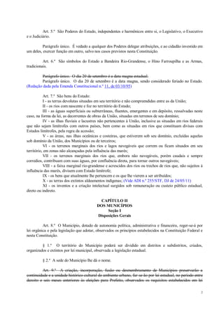 2
Art. 5.º São Poderes do Estado, independentes e harmônicos entre si, o Legislativo, o Executivo
e o Judiciário.
Parágrafo único. É vedado a qualquer dos Poderes delegar atribuições, e ao cidadão investido em
um deles, exercer função em outro, salvo nos casos previstos nesta Constituição.
Art. 6.º São símbolos do Estado a Bandeira Rio-Grandense, o Hino Farroupilha e as Armas,
tradicionais.
Parágrafo único. O dia 20 de setembro é a data magna estadual.
Parágrafo único. O dia 20 de setembro é a data magna, sendo considerado feriado no Estado.
(Redação dada pela Emenda Constitucional n.º 11, de 03/10/95)
Art. 7.º São bens do Estado:
I - as terras devolutas situadas em seu território e não compreendidas entre as da União;
II - os rios com nascente e foz no território do Estado;
III - as águas superficiais ou subterrâneas, fluentes, emergentes e em depósito, ressalvadas neste
caso, na forma da lei, as decorrentes de obras da União, situadas em terrenos de seu domínio;
IV - as ilhas fluviais e lacustres não pertencentes à União, inclusive as situadas em rios federais
que não sejam limítrofes com outros países, bem como as situadas em rios que constituam divisas com
Estados limítrofes, pela regra da acessão;
V - as áreas, nas ilhas oceânicas e costeiras, que estiverem sob seu domínio, excluídas aquelas
sob domínio da União, dos Municípios ou de terceiros;
VI - os terrenos marginais dos rios e lagos navegáveis que correm ou ficam situados em seu
território, em zonas não alcançadas pela influência das marés;
VII - os terrenos marginais dos rios que, embora não navegáveis, porém caudais e sempre
corredios, contribuam com suas águas, por confluência direta, para tornar outros navegáveis;
VIII - a faixa marginal rio-grandense e acrescidos dos rios ou trechos de rios que, não sujeitos à
influência das marés, divisem com Estado limítrofe;
IX - os bens que atualmente lhe pertencem e os que lhe vierem a ser atribuídos;
X - as terras dos extintos aldeamentos indígenas; (Vide ADI n.º 255/STF, DJ de 24/05/11)
XI - os inventos e a criação intelectual surgidos sob remuneração ou custeio público estadual,
direto ou indireto.
CAPÍTULO II
DOS MUNICÍPIOS
Seção I
Disposições Gerais
Art. 8.º O Município, dotado de autonomia política, administrativa e financeira, reger-se-á por
lei orgânica e pela legislação que adotar, observados os princípios estabelecidos na Constituição Federal e
nesta Constituição.
§ 1.º O território do Município poderá ser dividido em distritos e subdistritos, criados,
organizados e extintos por lei municipal, observada a legislação estadual.
§ 2.º A sede do Município lhe dá o nome.
Art. 9.º A criação, incorporação, fusão ou desmembramento de Municípios preservarão a
continuidade e a unidade histórico-cultural do ambiente urbano, far-se-ão por lei estadual, no período entre
dezoito e seis meses anteriores às eleições para Prefeito, observados os requisitos estabelecidos em lei
 