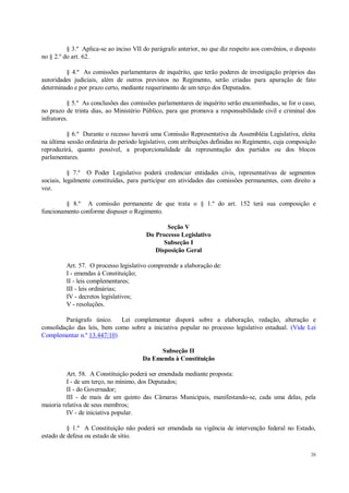 20
§ 3.º Aplica-se ao inciso VII do parágrafo anterior, no que diz respeito aos convênios, o disposto
no § 2.º do art. 62.
§ 4.º As comissões parlamentares de inquérito, que terão poderes de investigação próprios das
autoridades judiciais, além de outros previstos no Regimento, serão criadas para apuração de fato
determinado e por prazo certo, mediante requerimento de um terço dos Deputados.
§ 5.º As conclusões das comissões parlamentares de inquérito serão encaminhadas, se for o caso,
no prazo de trinta dias, ao Ministério Público, para que promova a responsabilidade civil e criminal dos
infratores.
§ 6.º Durante o recesso haverá uma Comissão Representativa da Assembléia Legislativa, eleita
na última sessão ordinária do período legislativo, com atribuições definidas no Regimento, cuja composição
reproduzirá, quanto possível, a proporcionalidade da representação dos partidos ou dos blocos
parlamentares.
§ 7.º O Poder Legislativo poderá credenciar entidades civis, representativas de segmentos
sociais, legalmente constituídas, para participar em atividades das comissões permanentes, com direito a
voz.
§ 8.º A comissão permanente de que trata o § 1.º do art. 152 terá sua composição e
funcionamento conforme dispuser o Regimento.
Seção V
Do Processo Legislativo
Subseção I
Disposição Geral
Art. 57. O processo legislativo compreende a elaboração de:
I - emendas à Constituição;
II - leis complementares;
III - leis ordinárias;
IV - decretos legislativos;
V - resoluções.
Parágrafo único. Lei complementar disporá sobre a elaboração, redação, alteração e
consolidação das leis, bem como sobre a iniciativa popular no processo legislativo estadual. (Vide Lei
Complementar n.º 13.447/10)
Subseção II
Da Emenda à Constituição
Art. 58. A Constituição poderá ser emendada mediante proposta:
I - de um terço, no mínimo, dos Deputados;
II - do Governador;
III - de mais de um quinto das Câmaras Municipais, manifestando-se, cada uma delas, pela
maioria relativa de seus membros;
IV - de iniciativa popular.
§ 1.º A Constituição não poderá ser emendada na vigência de intervenção federal no Estado,
estado de defesa ou estado de sítio.
 