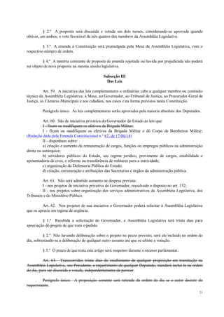 21
§ 2.º A proposta será discutida e votada em dois turnos, considerando-se aprovada quando
obtiver, em ambos, o voto favorável de três quintos dos membros da Assembléia Legislativa.
§ 3.º A emenda à Constituição será promulgada pela Mesa da Assembléia Legislativa, com o
respectivo número de ordem.
§ 4.º A matéria constante de proposta de emenda rejeitada ou havida por prejudicada não poderá
ser objeto de nova proposta na mesma sessão legislativa.
Subseção III
Das Leis
Art. 59. A iniciativa das leis complementares e ordinárias cabe a qualquer membro ou comissão
técnica da Assembléia Legislativa, à Mesa, ao Governador, ao Tribunal de Justiça, ao Procurador-Geral de
Justiça, às Câmaras Municipais e aos cidadãos, nos casos e na forma previstos nesta Constituição.
Parágrafo único. As leis complementares serão aprovadas pela maioria absoluta dos Deputados.
Art. 60. São de iniciativa privativa do Governador do Estado as leis que:
I - fixem ou modifiquem os efetivos da Brigada Militar;
I - fixem ou modifiquem os efetivos da Brigada Militar e do Corpo de Bombeiros Militar;
(Redação dada pela Emenda Constitucional n.º 67, de 17/06/14)
II - disponham sobre:
a) criação e aumento da remuneração de cargos, funções ou empregos públicos na administração
direta ou autárquica;
b) servidores públicos do Estado, seu regime jurídico, provimento de cargos, estabilidade e
aposentadoria de civis, e reforma ou transferência de militares para a inatividade;
c) organização da Defensoria Pública do Estado;
d) criação, estruturação e atribuições das Secretarias e órgãos da administração pública.
Art. 61. Não será admitido aumento na despesa prevista:
I - nos projetos de iniciativa privativa do Governador, ressalvado o disposto no art. 152;
II - nos projetos sobre organização dos serviços administrativos da Assembléia Legislativa, dos
Tribunais e do Ministério Público.
Art. 62. Nos projetos de sua iniciativa o Governador poderá solicitar à Assembléia Legislativa
que os aprecie em regime de urgência.
§ 1.º Recebida a solicitação do Governador, a Assembléia Legislativa terá trinta dias para
apreciação do projeto de que trata o pedido.
§ 2.º Não havendo deliberação sobre o projeto no prazo previsto, será ele incluído na ordem do
dia, sobrestando-se a deliberação de qualquer outro assunto até que se ultime a votação.
§ 3.º O prazo de que trata este artigo será suspenso durante o recesso parlamentar.
Art. 63. Transcorridos trinta dias do recebimento de qualquer proposição em tramitação na
Assembléia Legislativa, seu Presidente, a requerimento de qualquer Deputado, mandará incluí-la na ordem
do dia, para ser discutida e votada, independentemente de parecer.
Parágrafo único. A proposição somente será retirada da ordem do dia se o autor desistir do
requerimento.
 