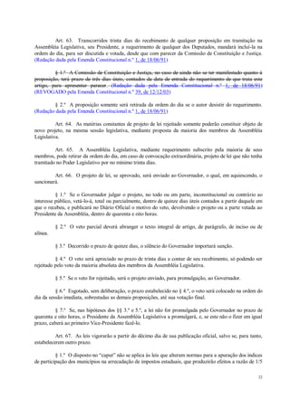 22
Art. 63. Transcorridos trinta dias do recebimento de qualquer proposição em tramitação na
Assembléia Legislativa, seu Presidente, a requerimento de qualquer dos Deputados, mandará incluí-la na
ordem do dia, para ser discutida e votada, desde que com parecer da Comissão de Constituição e Justiça.
(Redação dada pela Emenda Constitucional n.º 1, de 18/06/91)
§ 1.º A Comissão de Constituição e Justiça, no caso de ainda não se ter manifestado quanto à
proposição, terá prazo de três dias úteis, contados da data de entrada do requerimento de que trata este
artigo, para apresentar parecer. (Redação dada pela Emenda Constitucional n.º 1, de 18/06/91)
(REVOGADO pela Emenda Constitucional n.º 39, de 12/12/03)
§ 2.º A proposição somente será retirada da ordem do dia se o autor desistir do requerimento.
(Redação dada pela Emenda Constitucional n.º 1, de 18/06/91)
Art. 64. As matérias constantes de projeto de lei rejeitado somente poderão constituir objeto de
novo projeto, na mesma sessão legislativa, mediante proposta da maioria dos membros da Assembléia
Legislativa.
Art. 65. A Assembléia Legislativa, mediante requerimento subscrito pela maioria de seus
membros, pode retirar da ordem do dia, em caso de convocação extraordinária, projeto de lei que não tenha
tramitado no Poder Legislativo por no mínimo trinta dias.
Art. 66. O projeto de lei, se aprovado, será enviado ao Governador, o qual, em aquiescendo, o
sancionará.
§ 1.º Se o Governador julgar o projeto, no todo ou em parte, inconstitucional ou contrário ao
interesse público, vetá-lo-á, total ou parcialmente, dentro de quinze dias úteis contados a partir daquele em
que o recebeu, e publicará no Diário Oficial o motivo do veto, devolvendo o projeto ou a parte vetada ao
Presidente da Assembléia, dentro de quarenta e oito horas.
§ 2.º O veto parcial deverá abranger o texto integral de artigo, de parágrafo, de inciso ou de
alínea.
§ 3.º Decorrido o prazo de quinze dias, o silêncio do Governador importará sanção.
§ 4.º O veto será apreciado no prazo de trinta dias a contar de seu recebimento, só podendo ser
rejeitado pelo voto da maioria absoluta dos membros da Assembléia Legislativa.
§ 5.º Se o veto for rejeitado, será o projeto enviado, para promulgação, ao Governador.
§ 6.º Esgotado, sem deliberação, o prazo estabelecido no § 4.º, o veto será colocado na ordem do
dia da sessão imediata, sobrestadas as demais proposições, até sua votação final.
§ 7.º Se, nas hipóteses dos §§ 3.º e 5.º, a lei não for promulgada pelo Governador no prazo de
quarenta e oito horas, o Presidente da Assembléia Legislativa a promulgará, e, se este não o fizer em igual
prazo, caberá ao primeiro Vice-Presidente fazê-lo.
Art. 67. As leis vigorarão a partir do décimo dia de sua publicação oficial, salvo se, para tanto,
estabelecerem outro prazo.
§ 1.º O disposto no “caput” não se aplica às leis que alteram normas para a apuração dos índices
de participação dos municípios na arrecadação de impostos estaduais, que produzirão efeitos a razão de 1/5
 