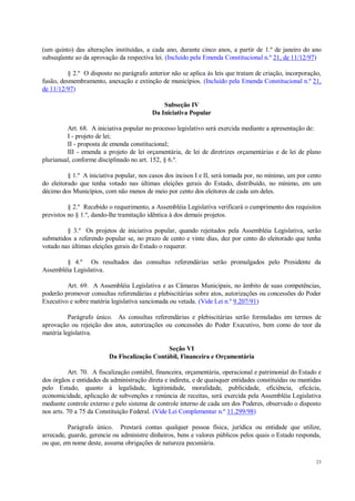 23
(um quinto) das alterações instituídas, a cada ano, durante cinco anos, a partir de 1.º de janeiro do ano
subseqüente ao da aprovação da respectiva lei. (Incluído pela Emenda Constitucional n.º 21, de 11/12/97)
§ 2.º O disposto no parágrafo anterior não se aplica às leis que tratam de criação, incorporação,
fusão, desmembramento, anexação e extinção de municípios. (Incluído pela Emenda Constitucional n.º 21,
de 11/12/97)
Subseção IV
Da Iniciativa Popular
Art. 68. A iniciativa popular no processo legislativo será exercida mediante a apresentação de:
I - projeto de lei;
II - proposta de emenda constitucional;
III - emenda a projeto de lei orçamentária, de lei de diretrizes orçamentárias e de lei de plano
plurianual, conforme disciplinado no art. 152, § 6.º.
§ 1.º A iniciativa popular, nos casos dos incisos I e II, será tomada por, no mínimo, um por cento
do eleitorado que tenha votado nas últimas eleições gerais do Estado, distribuído, no mínimo, em um
décimo dos Municípios, com não menos de meio por cento dos eleitores de cada um deles.
§ 2.º Recebido o requerimento, a Assembléia Legislativa verificará o cumprimento dos requisitos
previstos no § 1.º, dando-lhe tramitação idêntica à dos demais projetos.
§ 3.º Os projetos de iniciativa popular, quando rejeitados pela Assembléia Legislativa, serão
submetidos a referendo popular se, no prazo de cento e vinte dias, dez por cento do eleitorado que tenha
votado nas últimas eleições gerais do Estado o requerer.
§ 4.º Os resultados das consultas referendárias serão promulgados pelo Presidente da
Assembléia Legislativa.
Art. 69. A Assembléia Legislativa e as Câmaras Municipais, no âmbito de suas competências,
poderão promover consultas referendárias e plebiscitárias sobre atos, autorizações ou concessões do Poder
Executivo e sobre matéria legislativa sancionada ou vetada. (Vide Lei n.º 9.207/91)
Parágrafo único. As consultas referendárias e plebiscitárias serão formuladas em termos de
aprovação ou rejeição dos atos, autorizações ou concessões do Poder Executivo, bem como do teor da
matéria legislativa.
Seção VI
Da Fiscalização Contábil, Financeira e Orçamentária
Art. 70. A fiscalização contábil, financeira, orçamentária, operacional e patrimonial do Estado e
dos órgãos e entidades da administração direta e indireta, e de quaisquer entidades constituídas ou mantidas
pelo Estado, quanto à legalidade, legitimidade, moralidade, publicidade, eficiência, eficácia,
economicidade, aplicação de subvenções e renúncia de receitas, será exercida pela Assembléia Legislativa
mediante controle externo e pelo sistema de controle interno de cada um dos Poderes, observado o disposto
nos arts. 70 a 75 da Constituição Federal. (Vide Lei Complementar n.º 11.299/98)
Parágrafo único. Prestará contas qualquer pessoa física, jurídica ou entidade que utilize,
arrecade, guarde, gerencie ou administre dinheiros, bens e valores públicos pelos quais o Estado responda,
ou que, em nome deste, assuma obrigações de natureza pecuniária.
 