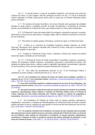 24
Art. 71. O controle externo, a cargo da Assembléia Legislativa, será exercido com auxílio do
Tribunal de Contas, ao qual compete, além das atribuições previstas nos arts. 71 e 96 da Constituição
Federal, adaptados ao Estado, emitir parecer prévio sobre as contas que os Prefeitos Municipais devem
prestar anualmente.
§ 1.º Os contratos de locação de prédios e de serviços firmados entre quaisquer das entidades
referidas no artigo anterior e fundações privadas de caráter previdenciário e assistencial de servidores
deverão ser encaminhados ao Tribunal de Contas, que também avaliará os valores neles estabelecidos.
§ 2.º O Tribunal de Contas terá amplo poder de investigação, cabendo-lhe requisitar e examinar,
diretamente ou através de seu corpo técnico, a qualquer tempo, todos os elementos necessários ao exercício
de suas atribuições.
§ 3.º Não poderá ser negada qualquer informação, a pretexto de sigilo, ao Tribunal de Contas.
§ 4.º A Mesa ou as comissões da Assembléia Legislativa poderão requisitar, em caráter
reservado, informações sobre inspeções realizadas pelo Tribunal de Contas, ainda que as conclusões não
tenham sido julgadas ou aprovadas.
§ 5.º Compete ao Tribunal de Contas avaliar a eficiência e eficácia dos sistemas de controle
interno dos órgãos e entidades por ele fiscalizados.
Art. 72. O Tribunal de Contas do Estado encaminhará à Assembléia Legislativa, anualmente,
relatório da fiscalização contábil, financeira, orçamentária, operacional e patrimonial do Estado e das
entidades da administração direta e indireta, quanto à legalidade, legitimidade, economicidade e aplicação
de recursos públicos, bem como dos respectivos quadros demonstrativos de pessoal.
Art. 73. Para efeito dos procedimentos previstos no art. 72 da Constituição Federal, é
competente, na esfera estadual, a comissão prevista no § 1.º do art. 152.
Art. 74. Os Conselheiros do Tribunal de Contas do Estado serão escolhidos, satisfeitos os
requisitos do art. 73, § 1.º, da Constituição Federal: (Declarada a inconstitucionalidade do dispositivo na
ADI n.º 892/STF, DJ de 26/04/02)
I - cinco pela Assembléia Legislativa, mediante proposta de um terço de seus Deputados, com
aprovação por maioria absoluta; (Declarada a inconstitucionalidade do dispositivo na ADI n.º 892/STF, DJ
de 26/04/02)
II - dois pelo Governador, mediante aprovação por maioria absoluta dos membros da Assembléia
Legislativa, alternadamente, dentre auditores e membros do Ministério Público junto ao Tribunal de
Contas, indicados em lista tríplice elaborada pelo Tribunal, segundo os critérios de antigüidade e
merecimento. (Declarada a inconstitucionalidade do dispositivo na ADI n.º 892/STF, DJ de 26/04/02)
§ 1.º Os Conselheiros do Tribunal de Contas terão as mesmas garantias, prerrogativas,
impedimentos, vencimentos e vantagens dos Desembargadores do Tribunal de Justiça do Estado e somente
poderão aposentar-se com as vantagens do cargo quando o tiverem exercido efetivamente por mais de cinco
anos. (Vide ADI n.º 396/STF, DJ de 05/08/05)
§ 2.º Os auditores substitutos de Conselheiros, em número de sete, nomeados pelo Governador
após aprovação em concurso público de provas e de títulos realizado pelo Tribunal de Contas, na forma de
sua Lei Orgânica, terão, quando em substituição a Conselheiro, as mesmas garantias, impedimentos,
vencimentos e vantagens do titular e, quando no exercício das demais atribuições da judicatura, os dos
Juízes do Tribunal de Alçada. (Vide ADIs n.os
134, DJ de 03/09/04, e 396/STF, DJ de 05/08/05)
 