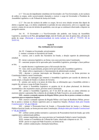 26
§ 1.º Em caso de impedimento simultâneo do Governador e do Vice-Governador, ou de vacância
de ambos os cargos, serão sucessivamente chamados a exercer o cargo de Governador o Presidente da
Assembléia Legislativa e o do Tribunal de Justiça do Estado.
§ 2.º Em caso de vacância de ambos os cargos, far-se-á nova eleição noventa dias depois de
aberta a segunda vaga, e os eleitos completarão os períodos de seus antecessores, salvo se a segunda vaga
ocorrer a menos de um ano do término do quadriênio, caso em que se continuará observando o disposto no
parágrafo anterior.
Art. 81. O Governador e o Vice-Governador não poderão, sem licença da Assembléia
Legislativa, ausentar-se do País, por qualquer tempo, nem do Estado, por mais de quinze dias, sob pena de
perda do cargo. (Declarada a inconstitucionalidade do trecho tachado na ADI n.º 775/STF, DJ de
26/05/14)
Seção II
Das Atribuições do Governador
Art. 82. Compete ao Governador, privativamente:
I - nomear e exonerar os Secretários de Estado;
II - exercer, com o auxílio dos Secretários de Estado, a direção superior da administração
estadual;
III - iniciar o processo legislativo, na forma e nos casos previstos nesta Constituição;
IV - sancionar projetos de lei aprovados pela Assembléia Legislativa, promulgar e fazer publicar
as leis;
V - expedir decretos e regulamentos para a fiel execução das leis;
VI - vetar, total ou parcialmente, projetos de lei aprovados pela Assembléia Legislativa;
VII - dispor sobre a organização e o funcionamento da administração estadual;
VIII - decretar e executar intervenção em Município, nos casos e na forma previstos na
Constituição Federal e nesta Constituição;
IX - expor, em mensagem que remeterá à Assembléia Legislativa por ocasião da abertura da
sessão anual, a situação do Estado e os planos do Governo;
X - prestar, por escrito e no prazo de trinta dias, as informações que a Assembléia solicitar a
respeito dos serviços a cargo do Poder Executivo;
XI - enviar à Assembléia Legislativa os projetos de lei do plano plurianual, de diretrizes
orçamentárias e dos orçamentos anuais, previstos nesta Constituição;
XII - prestar à Assembléia Legislativa, até 15 de abril de cada ano, as contas referentes ao
exercício anterior e apresentar-lhe o relatório de atividades do Poder Executivo, em sessão pública;
XIII - exercer o comando supremo da Brigada Militar, prover-lhe os postos e nomear os oficiais
superiores para as respectivas funções;
XIII - exercer o comando supremo da Brigada Militar e do Corpo de Bombeiros Militar, prover-
lhe os postos e nomear os oficiais superiores para as respectivas funções; (Redação dada pela Emenda
Constitucional n.º 67, de 17/06/14)
XIV - nomear o Procurador-Geral do Estado, o Procurador-Geral de Justiça e o Defensor
Público-Geral do Estado, na forma prevista nesta Constituição; (Redação dada pela Emenda Constitucional
n.º 50, de 24/08/05)
XV - atribuir caráter jurídico-normativo a pareceres da Procuradoria-Geral do Estado, que serão
cogentes para a administração pública;
XVI - nomear magistrados, nos casos previstos na Constituição Federal e nesta Constituição;
XVII - nomear os Conselheiros do Tribunal de Contas, observado o disposto no art. 74;
XVIII - prover os cargos do Poder Executivo, na forma da lei;
XIX - conferir condecorações e distinções honoríficas;
 