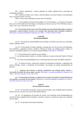 27
XX - contrair empréstimos e realizar operações de crédito, mediante prévia autorização da
Assembléia Legislativa;
XXI - celebrar convênios com a União, o Distrito Federal, com outros Estados e com Municípios
para a execução de obras e serviços;
XXII - exercer outras atribuições previstas nesta Constituição.
§ 1.º O Governador do Estado poderá delegar ao Vice-Governador e a Secretários de Estado,
bem como ao Procurador-Geral do Estado, as atribuições previstas nos incisos VII e XVIII deste artigo, e
ainda, caso a caso, a prevista no inciso XXI.
§ 2.º Os convênios de que trata o item XXI, qualquer que seja a denominação dada ao respectivo
instrumento, somente poderão ser postos em execução após aprovados pela Assembléia Legislativa.
(Declarada a inconstitucionalidade do dispositivo na ADI n.º 177/STF, DJ de 25/10/96)
Seção III
Das Responsabilidades
Art. 83. São crimes de responsabilidade do Governador do Estado os previstos na Constituição
Federal e definidos em lei.
Art. 84. O Governador do Estado, admitida a acusação pelo voto de dois terços dos Deputados,
será submetido a julgamento perante o Superior Tribunal de Justiça, nas infrações penais comuns, ou
perante a Assembléia Legislativa, nos crimes de responsabilidade. (Vide ADI n.º 4674/STF)
§ 1.º O Governador ficará suspenso de suas funções:
I - nas infrações penais comuns, se recebida a denúncia ou queixa-crime pelo Superior Tribunal
de Justiça;
II - nos crimes de responsabilidade, após a instauração do processo pela Assembléia Legislativa.
§ 2.º Se, dentro de cento e oitenta dias contados do recebimento da denúncia, o julgamento não
estiver concluído, cessará o afastamento do Governador, sem prejuízo do regular prosseguimento do
processo.
§ 3.º Enquanto não sobrevier a sentença condenatória, nas infrações penais comuns, o
Governador do Estado não estará sujeito a prisão. (Declarada a inconstitucionalidade do dispositivo na
ADI n.º 1027/STF, DJs de17/11/95 e 24/11/95)
§ 4.º O Governador do Estado, na vigência de seu mandato, não pode ser responsabilizado por
atos estranhos ao exercício de suas funções. (Declarada a inconstitucionalidade do dispositivo na ADI n.º
1027/STF, DJs de17/11/95 e 24/11/95)
Seção IV
Dos Secretários de Estado
Art. 85. Os Secretários de Estado, auxiliares do Governador, serão escolhidos dentre brasileiros
maiores de vinte e um anos e no exercício dos direitos políticos.
Art. 86. No impedimento do Secretário de Estado, suas atribuições serão desempenhadas por
servidor da Pasta, designado pelo Governador, ocorrendo o mesmo na vacância do cargo, até a nomeação
do novo titular.
Art. 87. Os Secretários de Estado não poderão:
 
