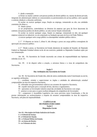 28
I - desde a nomeação:
a) firmar ou manter contrato com pessoa jurídica de direito público ou, mesmo de direito privado,
integrante da administração indireta ou concessionária ou permissionária de serviço público, salvo quando
o contrato obedecer a cláusulas uniformes;
b) aceitar ou exercer qualquer cargo, função ou emprego, remunerado ou não, nas entidades
constantes da alínea a;
II - desde a posse:
a) ser proprietários, controladores ou diretores de empresa que goze de favor decorrente de
contrato com pessoa jurídica de direito público, ou nela exercer função remunerada;
b) aceitar ou exercer qualquer cargo, função ou emprego, remunerado ou não, em qualquer
empresa comercial ou industrial, ou em corporação ou fundação que goze de favor do Poder Público;
c) exercer qualquer outro cargo público ou desempenhar mandato público eletivo.
§ 1.º O disposto no inciso I, alínea b, não abrange a posse em cargo público conseqüente de
aprovação em concurso público.
§ 2.º Desde a posse, os Secretários de Estado detentores de mandato de Senador, de Deputado
Federal ou Deputado Estadual afastar-se-ão de seu exercício, podendo os Deputados Estaduais optar por
sua remuneração.
Art. 88. Os Secretários de Estado incorrerão em crimes de responsabilidade nas hipóteses
referidas no art. 83.
Art. 89. A lei disporá sobre a criação, a estrutura básica e a área de competência das
Secretarias.
Seção V
Das Atribuições dos Secretários de Estado
Art. 90. Os Secretários de Estado têm, além de outras estabelecidas nesta Constituição ou em lei,
as seguintes atribuições:
I - coordenar, orientar e supervisionar os órgãos e entidades da administração estadual
compreendidos na área da respectiva Secretaria;
II - referendar atos governamentais relativos aos assuntos da respectiva Secretaria;
III - expedir instruções para a execução de leis, decretos e regulamentos;
IV - apresentar ao Governador relatório anual das atividades da Secretaria a seu cargo;
V - praticar os atos para os quais recebam delegação de competência do Governador;
VI - comparecer à Assembléia Legislativa nos casos previstos nesta Constituição, a fim de
prestar informações ou esclarecimentos a respeito de assuntos compreendidos na área da respectiva
Secretaria, sob pena de responsabilidade.
CAPÍTULO III
DO PODER JUDICIÁRIO
Seção I
Disposições Gerais
Art. 91. São órgãos do Poder Judiciário do Estado:
I - o Tribunal de Justiça;
II - o Tribunal de Alçada;
III - o Tribunal Militar do Estado;
IV - os Juízes de Direito;
V - os Tribunais do Júri;
 