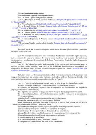 29
VI - os Conselhos de Justiça Militar;
VII - os Juizados Especiais e de Pequenas Causas;
VIII - os Juízes Togados com jurisdição limitada.
Art. 91. São órgãos do Poder Judiciário do Estado: (Redação dada pela Emenda Constitucional
n.º 22, de 11/12/97)
I - o Tribunal de Justiça; (Redação dada pela Emenda Constitucional n.º 22, de 11/12/97)
II - o Tribunal Militar do Estado; (Redação dada pela Emenda Constitucional n.º 22, de
11/12/97) (Vide ADI n.º 4360/STF)
III - os Juízes de Direito; (Redação dada pela Emenda Constitucional n.º 22, de 11/12/97)
IV - os Tribunais do Júri; (Redação dada pela Emenda Constitucional n.º 22, de 11/12/97)
V - os Conselhos de Justiça Militar; (Redação dada pela Emenda Constitucional n.º 22, de
11/12/97) (Vide ADI n.º 4360/STF)
VI - os Juizados Especiais e de Pequenas Causas; (Redação dada pela Emenda Constitucional n.º
22, de 11/12/97)
VII - os Juízes Togados com Jurisdição limitada. (Redação dada pela Emenda Constitucional n.º
22, de 11/12/97)
Parágrafo único. Os Tribunais de segunda instância têm sede na Capital do Estado e jurisdição
em todo o território estadual.
Art. 92. No Tribunal de Justiça e no Tribunal de Alçada serão constituídos órgãos especiais,
com o mínimo de onze e o máximo de vinte e cinco membros, para exercício das atribuições
administrativas e jurisdicionais de competência do Tribunal Pleno, exceto a eleição dos órgãos dirigentes de
cada Tribunal.
Art. 92. No Tribunal de Justiça será constituído órgão especial, com no mínimo de onze e o
máximo de vinte e cinco membros, para exercício das atribuições administrativas e jurisdicionais de
competência do Tribunal Pleno, exceto a eleição dos órgãos dirigentes do Tribunal. (Redação dada pela
Emenda Constitucional n.º 22, de 11/12/97)
Parágrafo único. As decisões administrativas, bem como as de concurso em fase recursal para
ingresso na magistratura de carreira, serão públicas e motivadas, sendo as disciplinares tomadas pela
maioria absoluta dos membros dos órgãos especiais referidos no “caput”.
Art. 93. Compete aos Tribunais de segunda instância, além do que lhes for conferido em lei:
I - eleger, em sessão do Tribunal Pleno, seu Presidente e demais órgãos diretivos;
II - elaborar seu Regimento, dispondo sobre a competência e o funcionamento dos respectivos
órgãos jurisdicionais e administrativos;
III - organizar sua secretaria e serviços auxiliares, provendo-lhes os cargos na forma da lei;
IV - conceder licença, férias e outros afastamentos a seus membros e servidores de sua secretaria;
V - processar e julgar:
a) as habilitações incidentes nas causas sujeitas a seu conhecimento;
b) os embargos de declaração apresentados a suas decisões;
c) os mandados de segurança, mandados de injunção e “habeas data” contra atos do próprio
Tribunal, de seu Presidente e de suas Câmaras ou Juízes;
d) os embargos infringentes de seus julgados e os opostos na execução de seus acórdãos;
e) as ações rescisórias de seus acórdãos e as respectivas execuções;
f) a restauração de autos extraviados ou destruídos, de sua competência;
g) os pedidos de revisão e reabilitação relativos às condenações que houverem proferido;
h) as medidas cautelares, nos feitos de sua competência originária;
i) a uniformização de jurisprudência;
j) os conflitos de jurisdição entre Câmaras do Tribunal;
l) a suspeição ou o impedimento, nos casos de sua competência;
 