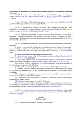 3
complementar, e dependerão de consulta prévia, mediante plebiscito, às populações diretamente
interessadas.
Art. 9.º A criação, incorporação, fusão ou desmembramento de Municípios, far-se-ão por lei
estadual. (Redação dada pela Emenda Constitucional n.º 20, de 05/11/97) (Vide Lei Complementar n.º
13.587/10)
Art. 10. São Poderes do Município, independentes e harmônicos entre si, o Legislativo, exercido
pela Câmara Municipal, e o Executivo, exercido pelo Prefeito.
Art. 11. A remuneração do Prefeito, Vice-Prefeito e dos Vereadores será fixada pela Câmara
Municipal, em cada legislatura para a subseqüente, em data anterior à realização das eleições para os
respectivos cargos, observado o que dispõe a Constituição Federal.
Art. 12. Às Câmaras Municipais, no exercício de suas funções legislativas e fiscalizadoras, é
assegurada a prestação de informações que solicitarem aos órgãos estaduais da administração direta e
indireta situados nos Municípios, no prazo de dez dias úteis a contar da data da solicitação. (Vide ADI n.º
1001/STF, DJ de 21/02/03)
Art. 13. É competência do Município, além da prevista na Constituição Federal e ressalvada a
do Estado:
I - exercer o poder de polícia administrativa nas matérias de interesse local, tais como proteção à
saúde, aí incluídas a vigilância e a fiscalização sanitárias, e proteção ao meio-ambiente, ao sossego, à
higiene e à funcionalidade, bem como dispor sobre as penalidades por infração às leis e regulamentos
locais;
II - dispor sobre o horário de funcionamento do comércio local;
II - dispor sobre o horário e dias de funcionamento do comércio local; (Redação dada pela
Emenda Constitucional n.º 35, de 09/10/03)
II - dispor sobre o horário e dias de funcionamento do comércio local e de eventos comerciais
temporários de natureza econômica; (Redação dada pela Emenda Constitucional n.º 58, de 31/03/10)
III - regular o tráfego e o trânsito nas vias públicas municipais, atendendo à necessidade de
locomoção das pessoas portadoras de deficiência;
IV - dispor sobre autorização, permissão e concessão de uso dos bens públicos municipais;
V - promover a proteção ambiental, preservando os mananciais e coibindo práticas que ponham
em risco a função ecológica da fauna e da flora, provoquem a extinção da espécie ou submetam os animais
à crueldade;
VI - disciplinar a localização, nas áreas urbanas e nas proximidades de culturas agrícolas e
mananciais, de substâncias potencialmente perigosas;
VII - promover a coleta, o transporte, o tratamento e a destinação final dos resíduos sólidos
domiciliares e de limpeza urbana;
VIII - fomentar práticas desportivas formais e não-formais;
IX - promover a acessibilidade nas edificações e logradouros de uso público e seus entornos, bem
como a adaptação dos transportes coletivos, para permitir o acesso das pessoas portadoras de deficiências
ou com mobilidade reduzida. (Incluído pela Emenda Constitucional n.º 56, de 03/04/08)
Art. 14. Os Municípios que não possuírem sistema próprio de previdência e saúde poderão
vincular-se ao sistema previdenciário estadual, nos termos da lei, ou associar-se com outros Municípios.
(Vide Lei n.º 9.492/92)
Seção II
Da Intervenção
Art. 15. O Estado não intervirá nos Municípios, exceto quando:
 