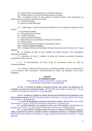 32
VI - partido político com representação na Assembléia Legislativa;
VII - entidade sindical ou de classe de âmbito nacional ou estadual;
VIII - as entidades de defesa do meio ambiente, dos direitos humanos e dos consumidores, de
âmbito nacional ou estadual, legalmente constituídas;
IX - o Prefeito Municipal;
X - a Mesa da Câmara Municipal.
§ 2.º Podem propor a ação de inconstitucionalidade de lei ou ato normativo municipal, ou por
omissão:
I - o Governador do Estado;
II - o Procurador-Geral de Justiça;
III - o Prefeito Municipal;
IV - a Mesa da Câmara Municipal;
V - partido político com representação na Câmara de Vereadores;
VI - entidade sindical;
VII - o Conselho Seccional da Ordem dos Advogados do Brasil;
VIII - o Titular da Defensoria Pública;
VIII - o Defensor Público-Geral do Estado; (Redação dada pela Emenda Constitucional n.º 50, de
24/08/05)
IX - as entidades de defesa do meio ambiente, dos direitos humanos e dos consumidores
legalmente constituídas;
X - associações de bairro e entidades de defesa dos interesses comunitários legalmente
constituídas há mais de um ano.
§ 3.º O Procurador-Geral de Justiça deverá ser previamente ouvido nas ações de
inconstitucionalidade.
§ 4.º Quando o Tribunal de Justiça apreciar a inconstitucionalidade, em tese, de norma legal ou
de ato normativo, citará previamente o Procurador-Geral do Estado, que defenderá o ato ou texto
impugnado.
Seção III
Do Tribunal de Alçada
(Suprimida pela Emenda Constitucional n.º 22, de 11/12/97)
(Vide Emenda Constitucional n.º 24, de 08/12/98)
Art. 96. O Tribunal de Alçada é constituído de Juízes, cujo número será definido em lei,
escolhidos nos termos da Constituição Federal. (REVOGADO pela Emenda Constitucional n.º 22, de
11/12/97) (Vide Emenda Constitucional n.º 24, de 08/12/98)
Art. 97. Compete ao Tribunal de Alçada, além do que lhe atribuem esta Constituição e a lei,
julgar em grau de recurso: (REVOGADO pela Emenda Constitucional n.º 22, de 11/12/97) (Vide Emenda
Constitucional n.º 24, de 08/12/98)
I - as ações de procedimento sumaríssimo em razão da matéria; (REVOGADO pela Emenda
Constitucional n.º 22, de 11/12/97) (Vide Emenda Constitucional n.º 24, de 08/12/98)
II - as ações possessórias, de nunciação de obra nova e de usucapião; (REVOGADO pela
Emenda Constitucional n.º 22, de 11/12/97) (Vide Emenda Constitucional n.º 24, de 08/12/98)
III - as ações relativas à compra-e-venda com reserva de domínio, à promessa de compra-e-
venda, a consórcio de veículos, a locação, inclusive arrendamento mercantil, e a alienação fiduciária;
(REVOGADO pela Emenda Constitucional n.º 22, de 11/12/97) (Vide Emenda Constitucional n.º 24, de
08/12/98)
 