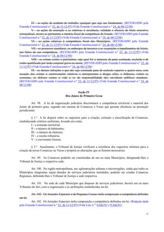 33
IV - as ações de acidente do trabalho, qualquer que seja seu fundamento; (REVOGADO pela
Emenda Constitucional n.º 22, de 11/12/97) (Vide Emenda Constitucional n.º 24, de 08/12/98)
V - as ações de execução e as relativas à existência, validade e eficácia de título executivo
extrajudicial, exceto as pertinentes a matéria fiscal de competência do Estado; (REVOGADO pela Emenda
Constitucional n.º 22, de 11/12/97) (Vide Emenda Constitucional n.º 24, de 08/12/98)
VI - as ações relativas à competência fiscal dos Municípios; (REVOGADO pela Emenda
Constitucional n.º 22, de 11/12/97) (Vide Emenda Constitucional n.º 24, de 08/12/98)
VII - os processos cautelares, os embargos de terceiros e as suspeições e impedimentos de Juízes,
nos feitos de sua competência; (REVOGADO pela Emenda Constitucional n.º 22, de 11/12/97) (Vide
Emenda Constitucional n.º 24, de 08/12/98)
VIII - os crimes contra o patrimônio, seja qual for a natureza da pena cominada, excluído o de
roubo qualificado por lesão corporal grave ou morte; (REVOGADO pela Emenda Constitucional n.º 22, de
11/12/97) (Vide Emenda Constitucional n.º 24, de 08/12/98)
IX - as demais infrações a que não seja cominada pena de reclusão superior a quatro anos, com
exceção dos crimes e contravenções relativos a entorpecentes e drogas afins, a falências, contra os
costumes, os dolosos contra a vida e os de responsabilidade dos servidores públicos estaduais.
(REVOGADO pela Emenda Constitucional n.º 22, de 11/12/97) (Vide Emenda Constitucional n.º 24, de
08/12/98)
Seção IV
Dos Juízes de Primeiro Grau
Art. 98. A lei de organização judiciária discriminará a competência territorial e material dos
Juízes de primeiro grau, segundo um sistema de Comarcas e Varas que garanta eficiência na prestação
jurisdicional.
§ 1.º A lei disporá sobre os requisitos para a criação, extinção e classificação de Comarcas,
estabelecendo critérios uniformes, levando em conta:
I - a extensão territorial;
II - o número de habitantes;
III - o número de eleitores;
IV - a receita tributária;
V - o movimento forense.
§ 2.º Anualmente, o Tribunal de Justiça verificará a existência dos requisitos mínimos para a
criação de novas Comarcas ou Varas e proporá as alterações que se fizerem necessárias.
Art. 99. As Comarcas poderão ser constituídas de um ou mais Municípios, designando-lhes o
Tribunal de Justiça a respectiva sede.
Art. 100. Na região metropolitana, nas aglomerações urbanas e microrregiões, ainda que todos os
Municípios integrantes sejam dotados de serviços judiciários instalados, poderão ser criadas Comarcas
Regionais, definindo-lhes o Tribunal de Justiça a sede respectiva.
Art. 101. Na sede de cada Município que dispuser de serviços judiciários, haverá um ou mais
Tribunais do Júri, com a organização e as atribuições estabelecidas em lei.
Art. 102. Os Juizados Especiais e de Pequenas Causas terão composição e competência definidas
em lei.
Art. 102. Os Juizados Especiais terão composição e competência definidos em lei. (Redação dada
pela Emenda Constitucional n.º 22, de 11/12/97) (Vide Leis n.os
9.442/91 e 9.446/91)
 