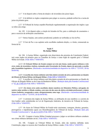 34
§ 1.º A lei disporá sobre a forma de eleição e de investidura dos juízes leigos.
§ 2.º A lei definirá os órgãos competentes para julgar os recursos, podendo atribuí-los a turma de
juízes de primeiro grau.
§ 3.º O Tribunal de Justiça expedirá Resolução regulamentando a organização dos órgãos a que
se refere este artigo.
Art. 103. A lei disporá sobre a criação de Juizados de Paz, para a celebração de casamentos e
para o exercício de atribuições conciliatórias.
§ 1.º Outras funções, sem caráter jurisdicional, poderão ser atribuídas ao Juiz de Paz.
§ 2.º O Juiz de Paz e seu suplente serão escolhidos mediante eleição, e o titular, remunerado na
forma da lei.
Seção V
Da Justiça Militar
Art. 104. A Justiça Militar, organizada com observância dos preceitos da Constituição Federal,
terá como órgãos de primeiro grau os Conselhos de Justiça e como órgão de segundo grau o Tribunal
Militar do Estado. (Vide ADI n.º 4360/STF)
§ 1.º O Tribunal Militar do Estado compor-se-á de sete Juízes, sendo quatro militares e três
civis, todos de investidura vitalícia, nomeados pelo Governador do Estado, depois de aprovada a escolha
pela Assembléia Legislativa. (Declarada a inconstitucionalidade do dispositivo na ADI n.º 725/STF, DJ de
04/09/98)
§ 2.º A escolha dos Juízes militares será feita dentre coronéis da ativa, pertencentes ao Quadro
de Oficiais de Polícia Militar, da Brigada Militar. (Vide ADI n.º 4360/STF)
§ 2.º A escolha dos Juízes militares será feita dentre coronéis da ativa pertencentes ao Quadro de
Oficiais da Brigada Militar ou do Corpo de Bombeiros Militar. (Redação dada pela Emenda Constitucional
n.º 67, de 17/06/14) (Vide ADI n.º 4360/STF)
§ 3.º Os Juízes civis serão escolhidos dentre membros do Ministério Público, advogados de
notório saber jurídico e ilibada conduta, com mais de dez anos de efetiva atividade profissional, e dentre
Juízes-Auditores, assegurada a estes, obrigatoriamente, uma vaga. (Declarada a inconstitucionalidade do
dispositivo na ADI n.º 725/STF, DJ de 04/09/98)
§ 4.º A estrutura dos órgãos da Justiça Militar, as atribuições de seus membros e a carreira de
Juiz-Auditor serão estabelecidas na Lei de Organização Judiciária, de iniciativa do Tribunal de Justiça.
(Vide ADI n.º 4360/STF)
§ 5.º Os Juízes do Tribunal Militar do Estado terão vencimento, vantagens, direitos, garantias,
prerrogativas e impedimentos iguais aos Desembargadores do Tribunal de Justiça. (Redação dada pela
Emenda Constitucional n.º 22, de 11/12/97) (Vide ADI n.º 4360/STF)
Art. 105. Compete à Justiça Militar Estadual processar e julgar os servidores militares estaduais
nos crimes militares definidos em lei. (Vide ADI n.º 4360/STF)
Art. 106. Compete ao Tribunal Militar do Estado, além das matérias definidas nesta
Constituição, julgar os recursos dos Conselhos de Justiça Militar e ainda: (Vide ADI n.º 4360/STF)
 