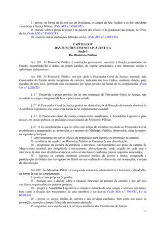 35
I - prover, na forma da lei, por ato do Presidente, os cargos de Juiz-Auditor e os dos servidores
vinculados à Justiça Militar; (Vide ADI n.º 4360/STF)
II - decidir sobre a perda do posto e da patente dos oficiais e da graduação das praças, na forma
da lei; (Vide ADI n.º 4360/STF)
III - exercer outras atribuições definidas em lei. (Vide ADI n.º 4360/STF)
CAPÍTULO IV
DAS FUNÇÕES ESSENCIAIS À JUSTIÇA
Seção I
Do Ministério Público
Art. 107. O Ministério Público é instituição permanente, essencial à função jurisdicional do
Estado, incumbindo-lhe a defesa da ordem jurídica, do regime democrático e dos interesses sociais e
individuais indisponíveis.
Art. 108. O Ministério Público tem por chefe o Procurador-Geral de Justiça, nomeado pelo
Governador do Estado dentre integrantes da carreira, indicados em lista tríplice, mediante eleição, para
mandato de dois anos, permitida uma recondução por igual período, na forma da lei complementar. (Vide
Lei n.º 6.536/73)
§ 1.º Decorrido o prazo previsto em lei sem nomeação do Procurador-Geral de Justiça, será
investido no cargo o integrante da lista tríplice mais votado.
§ 2.º O Procurador-Geral de Justiça poderá ser destituído por deliberação da maioria absoluta da
Assembléia Legislativa, nos casos e na forma da lei complementar estadual.
§ 3.º O Procurador-Geral de Justiça comparecerá, anualmente, à Assembléia Legislativa para
relatar, em sessão pública, as atividades e necessidades do Ministério Público.
§ 4.º A lei complementar a que se refere este artigo, de iniciativa facultada ao Procurador-Geral,
estabelecerá a organização, as atribuições e o estatuto do Ministério Público, observados, além de outros,
os seguintes princípios:
I - aproveitamento em cursos oficiais de preparação para ingresso ou promoção na carreira;
II - residência do membro do Ministério Público na Comarca de sua classificação;
III - progressão na carreira de entrância a entrância, correspondentes aos graus da carreira da
Magistratura estadual, por antigüidade e merecimento, alternadamente, sendo exigido em cada uma o
interstício de dois anos de efetivo exercício, salvo se não houver candidato com os requisitos necessários;
IV - ingresso na carreira mediante concurso público de provas e títulos, assegurada a
participação da Ordem dos Advogados do Brasil em sua realização e observada, nas nomeações, a ordem
de classificação.
Art. 109. Ao Ministério Público é assegurada autonomia administrativa e funcional, cabendo-lhe,
na forma de sua lei complementar:
I - praticar atos próprios de gestão;
II - praticar atos e decidir sobre a situação funcional do pessoal da carreira e dos serviços
auxiliares, organizados em quadros próprios;
III - propor à Assembléia Legislativa a criação e extinção de seus cargos e serviços auxiliares,
bem como a fixação dos vencimentos de seus membros e servidores; (Vide ADI n.º 396/STF, DJ de
05/08/05)
IV - prover os cargos iniciais da carreira e dos serviços auxiliares, bem como nos casos de
promoção, remoção e demais formas de provimento derivado;
V - organizar suas secretarias e os serviços auxiliares das Promotorias de Justiça.
 