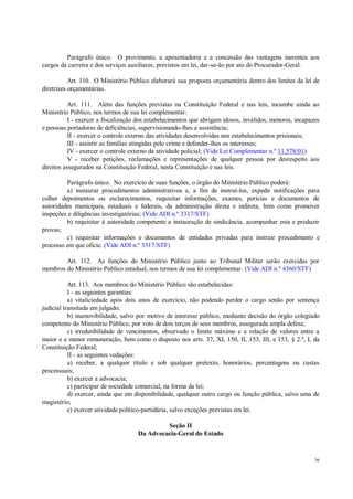 36
Parágrafo único. O provimento, a aposentadoria e a concessão das vantagens inerentes aos
cargos da carreira e dos serviços auxiliares, previstos em lei, dar-se-ão por ato do Procurador-Geral.
Art. 110. O Ministério Público elaborará sua proposta orçamentária dentro dos limites da lei de
diretrizes orçamentárias.
Art. 111. Além das funções previstas na Constituição Federal e nas leis, incumbe ainda ao
Ministério Público, nos termos de sua lei complementar:
I - exercer a fiscalização dos estabelecimentos que abrigam idosos, inválidos, menores, incapazes
e pessoas portadoras de deficiências, supervisionando-lhes a assistência;
II - exercer o controle externo das atividades desenvolvidas nos estabelecimentos prisionais;
III - assistir as famílias atingidas pelo crime e defender-lhes os interesses;
IV - exercer o controle externo da atividade policial; (Vide Lei Complementar n.º 11.578/01)
V - receber petições, reclamações e representações de qualquer pessoa por desrespeito aos
direitos assegurados na Constituição Federal, nesta Constituição e nas leis.
Parágrafo único. No exercício de suas funções, o órgão do Ministério Público poderá:
a) instaurar procedimentos administrativos e, a fim de instruí-los, expedir notificações para
colher depoimentos ou esclarecimentos, requisitar informações, exames, perícias e documentos de
autoridades municipais, estaduais e federais, da administração direta e indireta, bem como promover
inspeções e diligências investigatórias; (Vide ADI n.º 3317/STF)
b) requisitar à autoridade competente a instauração de sindicância, acompanhar esta e produzir
provas;
c) requisitar informações e documentos de entidades privadas para instruir procedimento e
processo em que oficie. (Vide ADI n.º 3317/STF)
Art. 112. As funções do Ministério Público junto ao Tribunal Militar serão exercidas por
membros do Ministério Público estadual, nos termos de sua lei complementar. (Vide ADI n.º 4360/STF)
Art. 113. Aos membros do Ministério Público são estabelecidas:
I - as seguintes garantias:
a) vitaliciedade após dois anos de exercício, não podendo perder o cargo senão por sentença
judicial transitada em julgado;
b) inamovibilidade, salvo por motivo de interesse público, mediante decisão do órgão colegiado
competente do Ministério Público, por voto de dois terços de seus membros, assegurada ampla defesa;
c) irredutibilidade de vencimentos, observado o limite máximo e a relação de valores entre a
maior e a menor remuneração, bem como o disposto nos arts. 37, XI, 150, II, 153, III, e 153, § 2.º, I, da
Constituição Federal;
II - as seguintes vedações:
a) receber, a qualquer título e sob qualquer pretexto, honorários, percentagens ou custas
processuais;
b) exercer a advocacia;
c) participar de sociedade comercial, na forma da lei;
d) exercer, ainda que em disponibilidade, qualquer outro cargo ou função pública, salvo uma de
magistério;
e) exercer atividade político-partidária, salvo exceções previstas em lei.
Seção II
Da Advocacia-Geral do Estado
 
