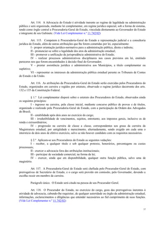 37
Art. 114. A Advocacia do Estado é atividade inerente ao regime de legalidade na administração
pública e será organizada, mediante lei complementar, em regime jurídico especial, sob a forma de sistema,
tendo como órgão central a Procuradoria-Geral do Estado, vinculada diretamente ao Governador do Estado
e integrante de seu Gabinete. (Vide Lei Complementar n.º 11.742/02)
Art. 115. Competem à Procuradoria-Geral do Estado a representação judicial e a consultoria
jurídica do Estado, além de outras atribuições que lhe forem cometidas por lei, especialmente:
I - propor orientação jurídico-normativa para a administração pública, direta e indireta;
II - pronunciar-se sobre a legalidade dos atos da administração estadual;
III - promover a unificação da jurisprudência administrativa do Estado;
IV - realizar processos administrativos disciplinares nos casos previstos em lei, emitindo
pareceres nos que forem encaminhados à decisão final do Governador;
V - prestar assistência jurídica e administrativa aos Municípios, a título complementar ou
supletivo;
VI - representar os interesses da administração pública estadual perante os Tribunais de Contas
do Estado e da União.
Art. 116. As atribuições da Procuradoria-Geral do Estado serão exercidas pelos Procuradores do
Estado, organizados em carreira e regidos por estatuto, observado o regime jurídico decorrente dos arts.
132 e 135 da Constituição Federal.
§ 1.º Lei complementar disporá sobre o estatuto dos Procuradores do Estado, observados ainda
os seguintes princípios:
I - ingresso na carreira, pela classe inicial, mediante concurso público de provas e de títulos,
organizado e realizado pela Procuradoria-Geral do Estado, com a participação da Ordem dos Advogados
do Brasil;
II - estabilidade após dois anos no exercício do cargo;
III - irredutibilidade de vencimentos, sujeitos, entretanto, aos impostos gerais, inclusive os de
renda e extraordinários;
IV - progressão na carreira de classe a classe, correspondentes aos graus da carreira da
Magistratura estadual, por antigüidade e merecimento, alternadamente, sendo exigido em cada uma o
interstício de dois anos de efetivo exercício, salvo se não houver candidato com os requisitos necessários.
§ 2.º Aplicam-se aos Procuradores do Estado as seguintes vedações:
I - receber, a qualquer título e sob qualquer pretexto, honorários, percentagens ou custas
processuais;
II - exercer a advocacia fora das atribuições institucionais;
III - participar de sociedade comercial, na forma da lei;
IV - exercer, ainda que em disponibilidade, qualquer outra função pública, salvo uma de
magistério.
Art. 117. A Procuradoria-Geral do Estado será chefiada pelo Procurador-Geral do Estado, com
prerrogativas de Secretário de Estado, e o cargo será provido em comissão, pelo Governador, devendo a
escolha recair em membro da carreira.
Parágrafo único. O Estado será citado na pessoa de seu Procurador-Geral.
Art. 118. O Procurador do Estado, no exercício do cargo, goza das prerrogativas inerentes à
atividade de advocacia, cabendo-lhe requisitar, de qualquer autoridade ou órgão da administração estadual,
informações, esclarecimentos e diligências que entender necessários ao fiel cumprimento de suas funções.
(Vide Lei Complementar n.º 11.742/02)
 