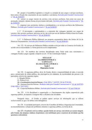 39
III - propor à Assembléia Legislativa a criação e a extinção de seus cargos e serviços auxiliares,
bem como a fixação dos vencimentos de seus membros e servidores; (Incluído pela Emenda Constitucional
n.º 50, de 24/08/05)
IV - prover os cargos iniciais da carreira e dos serviços auxiliares, bem como nos casos de
promoção, remoção e demais formas de provimento derivado; (Incluído pela Emenda Constitucional n.º 50,
de 24/08/05)
V - organizar suas secretarias, núcleos e coordenadorias e os serviços auxiliares das Defensorias
Públicas. (Incluído pela Emenda Constitucional n.º 50, de 24/08/05)
§ 2.º O provimento, a aposentadoria e a concessão das vantagens inerentes aos cargos da
carreira e dos serviços auxiliares, previstos em lei, dar-se-ão por ato do Defensor Público-Geral do Estado.
(Incluído pela Emenda Constitucional n.º 50, de 24/08/05)
§ 3.º A Defensoria Pública elaborará sua proposta orçamentária dentro dos limites da Lei de
Diretrizes Orçamentárias. (Incluído pela Emenda Constitucional n.º 50, de 24/08/05)
Art. 122. Os serviços da Defensoria Pública estender-se-ão por todas as Comarcas do Estado, de
acordo com as necessidades e a forma prescrita na lei complementar.
Art. 123. Os membros das carreiras disciplinadas neste Título terão seus vencimentos e
vantagens fixados e pagos segundo o disposto no art. 135 da Constituição Federal.
TÍTULO IV
DA ORDEM PÚBLICA
CAPÍTULO I
DA SEGURANÇA PÚBLICA
Seção I
Disposições Gerais
Art. 124. A segurança pública, dever do Estado, direito e responsabilidade de todos, é exercida
para a preservação da ordem pública, das prerrogativas da cidadania, da incolumidade das pessoas e do
patrimônio, através dos seguintes órgãos:
I - Brigada Militar;
II - Polícia Civil;
III - Coordenadoria-Geral de Perícias; (Vide ADI n.º 146/STF, DJ de 07/08/98)
III - Instituto-Geral de Perícias. (Redação dada pela Emenda Constitucional n.º 19, de 16/07/97)
(Vide ADI n.º 2827/STF)
IV - Corpo de Bombeiros Militar. (Incluído pela Emenda Constitucional n.º 67, de 17/06/14)
Art. 125. A lei disciplinará a organização e o funcionamento dos órgãos responsáveis pela
segurança pública, de maneira a assegurar-lhes a eficiência das atividades.
Parágrafo único. O Estado só poderá operar serviços de informações que se refiram
exclusivamente ao que a lei defina como delinqüência.
Art. 126. A sociedade participará, através dos Conselhos de Defesa e Segurança da Comunidade,
no encaminhamento e solução dos problemas atinentes à segurança pública, na forma da lei.
Art. 127. O policial, civil ou militar, quando ferido em serviço, terá direito ao custeio integral,
pelo Estado, das despesas médicas, hospitalares e de reabilitação para o exercício de atividades que lhe
garantam a subsistência.
 
