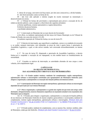 4
I - deixar de ser paga, sem motivo de força maior, por dois anos consecutivos, a dívida fundada;
II - não forem prestadas contas na forma da lei;
III - não tiver sido aplicado o mínimo exigido da receita municipal na manutenção e
desenvolvimento do ensino;
IV - o Tribunal de Justiça der provimento a representação para prover a execução de lei, de
ordem ou decisão judicial, e para assegurar a observância dos seguintes princípios:
a) forma republicana, sistema representativo e regime democrático;
b) direitos da pessoa humana;
c) probidade administrativa.
§ 1.º A intervenção no Município dar-se-á por decreto do Governador:
a) de ofício, ou mediante representação de dois terços da Câmara Municipal, ou do Tribunal de
Contas do Estado, nos casos dos incisos I, II e III;
b) mediante requisição do Tribunal de Justiça, no caso do inciso IV.
§ 2.º O decreto de intervenção, que especificará a amplitude, o prazo e as condições de execução
e, se couber, nomeará interventor, será submetido, no prazo de vinte e quatro horas, à apreciação da
Assembléia Legislativa, a qual, se não estiver reunida, será convocada extraordinariamente, no mesmo
prazo.
§ 3.º No caso do inciso IV, dispensada a apreciação da Assembléia Legislativa, o decreto
limitar-se-á a suspender a execução do ato impugnado, se esta medida bastar ao restabelecimento da
normalidade.
§ 4.º Cessados os motivos da intervenção, as autoridades afastadas de seus cargos a estes
voltarão, salvo impedimento legal.
CAPÍTULO III
DA REGIÃO METROPOLITANA,
DAS AGLOMERAÇÕES URBANAS E DAS MICRORREGIÕES
Art. 16. O Estado poderá instituir, mediante lei complementar, região metropolitana,
aglomerações urbanas e microrregiões constituídas por agrupamentos de Municípios limítrofes, para
integrar a organização, o planejamento e a execução das funções públicas de interesse comum.
§ 1.º A participação de Município em região metropolitana, aglomeração urbana ou microrregião
dependerá de aprovação por sua Câmara Municipal.
§ 2.º Para a organização, o planejamento e a gestão das regiões de que trata este artigo, serão
destinados, obrigatoriamente, recursos financeiros específicos no orçamento estadual e nos orçamentos dos
Municípios que as integram.
Art. 16. O Estado, para integrar a organização, o planejamento e a execução de funções públicas
de seu interesse e de Municípios limítrofes do mesmo complexo geoeconômico e social poderá, mediante lei
complementar, instituir região metropolitana, aglomerações urbanas e microrregiões. (Redação dada pela
Emenda Constitucional n.º 28, de 13/12/01) (Vide Lei Complementar n.º 11.740/02) (Vide parágrafo único
do art. 2.º do ADCT)
§ 1.º O Estado poderá, mediante lei complementar, com os mesmos fins, instituir, também, redes
de Municípios, ainda que não limítrofes. (Redação pela dada Emenda Constitucional n.º 28, de 13/12/01)
 