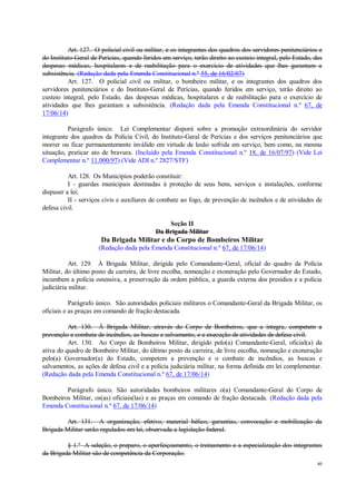40
Art. 127. O policial civil ou militar, e os integrantes dos quadros dos servidores penitenciários e
do Instituto-Geral de Perícias, quando feridos em serviço, terão direito ao custeio integral, pelo Estado, das
despesas médicas, hospitalares e de reabilitação para o exercício de atividades que lhes garantam a
subsistência. (Redação dada pela Emenda Constitucional n.º 55, de 16/02/07)
Art. 127. O policial civil ou militar, o bombeiro militar, e os integrantes dos quadros dos
servidores penitenciários e do Instituto-Geral de Perícias, quando feridos em serviço, terão direito ao
custeio integral, pelo Estado, das despesas médicas, hospitalares e de reabilitação para o exercício de
atividades que lhes garantam a subsistência. (Redação dada pela Emenda Constitucional n.º 67, de
17/06/14)
Parágrafo único. Lei Complementar disporá sobre a promoção extraordinária do servidor
integrante dos quadros da Polícia Civil, do Instituto-Geral de Perícias e dos serviços penitenciários que
morrer ou ficar permanentemente inválido em virtude de lesão sofrida em serviço, bem como, na mesma
situação, praticar ato de bravura. (Incluído pela Emenda Constitucional n.º 18, de 16/07/97) (Vide Lei
Complementar n.º 11.000/97) (Vide ADI n.º 2827/STF)
Art. 128. Os Municípios poderão constituir:
I - guardas municipais destinadas à proteção de seus bens, serviços e instalações, conforme
dispuser a lei;
II - serviços civis e auxiliares de combate ao fogo, de prevenção de incêndios e de atividades de
defesa civil.
Seção II
Da Brigada Militar
Da Brigada Militar e do Corpo de Bombeiros Militar
(Redação dada pela Emenda Constitucional n.º 67, de 17/06/14)
Art. 129. À Brigada Militar, dirigida pelo Comandante-Geral, oficial do quadro da Polícia
Militar, do último posto da carreira, de livre escolha, nomeação e exoneração pelo Governador do Estado,
incumbem a polícia ostensiva, a preservação da ordem pública, a guarda externa dos presídios e a polícia
judiciária militar.
Parágrafo único. São autoridades policiais militares o Comandante-Geral da Brigada Militar, os
oficiais e as praças em comando de fração destacada.
Art. 130. À Brigada Militar, através do Corpo de Bombeiros, que a integra, competem a
prevenção e combate de incêndios, as buscas e salvamento, e a execução de atividades de defesa civil.
Art. 130. Ao Corpo de Bombeiros Militar, dirigido pelo(a) Comandante-Geral, oficial(a) da
ativa do quadro de Bombeiro Militar, do último posto da carreira, de livre escolha, nomeação e exoneração
pelo(a) Governador(a) do Estado, competem a prevenção e o combate de incêndios, as buscas e
salvamentos, as ações de defesa civil e a polícia judiciária militar, na forma definida em lei complementar.
(Redação dada pela Emenda Constitucional n.º 67, de 17/06/14)
Parágrafo único. São autoridades bombeiros militares o(a) Comandante-Geral do Corpo de
Bombeiros Militar, os(as) oficiais(las) e as praças em comando de fração destacada. (Redação dada pela
Emenda Constitucional n.º 67, de 17/06/14)
Art. 131. A organização, efetivo, material bélico, garantias, convocação e mobilização da
Brigada Militar serão regulados em lei, observada a legislação federal.
§ 1.º A seleção, o preparo, o aperfeiçoamento, o treinamento e a especialização dos integrantes
da Brigada Militar são de competência da Corporação.
 