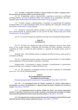 41
§ 2.º Incumbe à Corporação coordenar e executar projetos de estudos e pesquisas para o
desenvolvimento da segurança pública, na área que lhe é afeta.
Art. 131. A organização, o efetivo, o material bélico, as garantias, a convocação e a mobilização
da Brigada Militar e do Corpo de Bombeiros Militar serão regulados em lei complementar, observada a
legislação federal. (Redação dada pela Emenda Constitucional n.º 67, de 17/06/14)
§ 1.º A seleção, o preparo, o aperfeiçoamento, o treinamento e a especialização dos integrantes
da Brigada Militar e do Corpo de Bombeiros Militar são de competência das Corporações. (Redação dada
pela Emenda Constitucional n.º 67, de 17/06/14)
§ 2.º Incumbe às Corporações militares coordenar e executar projetos de estudos e pesquisas
para o desenvolvimento da segurança pública na área que lhes for afeta. (Redação dada pela Emenda
Constitucional n.º 67, de 17/06/14)
Art. 132. Os serviços de trânsito de competência do Estado serão realizados pela Brigada Militar.
Seção III
Da Polícia Civil
Art. 133. À Polícia Civil, dirigida pelo Chefe de Polícia, delegado de carreira da mais elevada
classe, de livre escolha, nomeação e exoneração pelo Governador do Estado, incumbem, ressalvada a
competência da União, as funções de polícia judiciária e a apuração das infrações penais, exceto as
militares.
Parágrafo único. São autoridades policiais os Delegados de Polícia de carreira, cargos privativos
de bacharéis em Direito.
Art. 134. A organização, garantias, direitos e deveres do pessoal da Polícia Civil serão definidos
em lei complementar e terão por princípios a hierarquia e a disciplina.
Parágrafo único. O recrutamento, a seleção, a formação, o aperfeiçoamento e a especialização
do pessoal da Polícia Civil competem à Academia de Polícia Civil.
Art. 135. São assegurados aos Delegados de Polícia de carreira vencimentos de conformidade
com os arts. 135 e 241 da Constituição Federal.
Seção IV
Da Coordenadoria-Geral de Perícias
Do Instituto-Geral de Perícias
(Redação dada pela Emenda Constitucional n.º 19, de 16/07/97) (Vide ADI n.º 2827/STF)
Art. 136. À Coordenadoria-Geral de Perícias incumbem as perícias médico-legais e
criminalísticas, os serviços de identificação e o desenvolvimento de estudos e pesquisas em sua área de
atuação. (Vide ADI n.º 1414/STF)
§ 1.º A Coordenadoria-Geral de Perícias, dirigida por Perito, com notório conhecimento
científico e experiência funcional, de livre escolha, nomeação e exoneração pelo Governador do Estado,
tem seu pessoal organizado em carreira, através de estatuto próprio. (Vide ADI n.º 1414/STF)
§ 2.º Os integrantes das carreiras do quadro de pessoal da Coordenadoria-Geral de Perícias terão
regime de trabalho de tempo integral e dedicação exclusiva. (Vide ADI n.º 1414/STF)
 