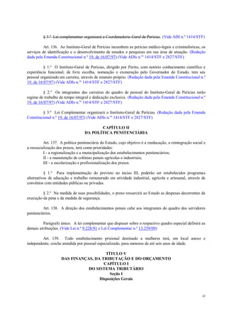 42
§ 3.º Lei complementar organizará a Coordenadoria-Geral de Perícias. (Vide ADI n.º 1414/STF)
Art. 136. Ao Instituto-Geral de Perícias incumbem as perícias médico-legais e criminalísticas, os
serviços de identificação e o desenvolvimento de estudos e pesquisas em sua área de atuação. (Redação
dada pela Emenda Constitucional n.º 19, de 16/07/97) (Vide ADIs n.os
1414/STF e 2827/STF)
§ 1.º O Instituto-Geral de Perícias, dirigido por Perito, com notório conhecimento científico e
experiência funcional, de livre escolha, nomeação e exoneração pelo Governador do Estado, tem seu
pessoal organizado em carreira, através de estatuto próprio. (Redação dada pela Emenda Constitucional n.º
19, de 16/07/97) (Vide ADIs n.os
1414/STF e 2827/STF)
§ 2.º Os integrantes das carreiras do quadro de pessoal do Instituto-Geral de Perícias terão
regime de trabalho de tempo integral e dedicação exclusiva. (Redação dada pela Emenda Constitucional n.º
19, de 16/07/97) (Vide ADIs n.os
1414/STF e 2827/STF)
§ 3.º Lei Complementar organizará o Instituto-Geral de Perícias. (Redação dada pela Emenda
Constitucional n.º 19, de 16/07/97) (Vide ADIs n.os
1414/STF e 2827/STF)
CAPÍTULO II
DA POLÍTICA PENITENCIÁRIA
Art. 137. A política penitenciária do Estado, cujo objetivo é a reeducação, a reintegração social e
a ressocialização dos presos, terá como prioridades:
I - a regionalização e a municipalização dos estabelecimentos penitenciários;
II - a manutenção de colônias penais agrícolas e industriais;
III - a escolarização e profissionalização dos presos.
§ 1.º Para implementação do previsto no inciso III, poderão ser estabelecidos programas
alternativos de educação e trabalho remunerado em atividade industrial, agrícola e artesanal, através de
convênios com entidades públicas ou privadas.
§ 2.º Na medida de suas possibilidades, o preso ressarcirá ao Estado as despesas decorrentes da
execução da pena e da medida de segurança.
Art. 138. A direção dos estabelecimentos penais cabe aos integrantes do quadro dos servidores
penitenciários.
Parágrafo único. A lei complementar que dispuser sobre o respectivo quadro especial definirá as
demais atribuições. (Vide Lei n.º 9.228/91 e Lei Complementar n.º 13.259/09)
Art. 139. Todo estabelecimento prisional destinado a mulheres terá, em local anexo e
independente, creche atendida por pessoal especializado, para menores de até seis anos de idade.
TÍTULO V
DAS FINANÇAS, DA TRIBUTAÇÃO E DO ORÇAMENTO
CAPÍTULO I
DO SISTEMA TRIBUTÁRIO
Seção I
Disposições Gerais
 