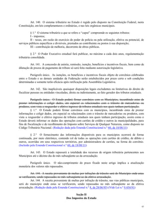43
Art. 140. O sistema tributário no Estado é regido pelo disposto na Constituição Federal, nesta
Constituição, em leis complementares e ordinárias, e nas leis orgânicas municipais.
§ 1.º O sistema tributário a que se refere o “caput” compreende os seguintes tributos:
I - impostos;
II - taxas, em razão do exercício do poder de polícia ou pela utilização, efetiva ou potencial, de
serviços públicos específicos e divisíveis, prestados ao contribuinte ou postos à sua disposição;
III - contribuição de melhoria, decorrente de obras públicas.
§ 2.º O Poder Executivo estadual fará publicar, no máximo a cada dois anos, regulamentação
tributária consolidada.
Art. 141. A concessão de anistia, remissão, isenção, benefícios e incentivos fiscais, bem como de
dilatação de prazos de pagamento de tributo só será feita mediante autorização legislativa.
Parágrafo único. As isenções, os benefícios e incentivos fiscais objeto de convênios celebrados
entre o Estado e as demais unidades da Federação serão estabelecidos por prazo certo e sob condições
determinadas e somente terão eficácia após ratificação pela Assembléia Legislativa.
Art. 142. São inaplicáveis quaisquer disposições legais excludentes ou limitativas do direito de
fiscalizar pessoas ou entidades vinculadas, direta ou indiretamente, ao fato gerador dos tributos estaduais.
Parágrafo único. O Estado poderá firmar convênios com os Municípios, incumbindo estes de
prestar informações e coligir dados, em especial os relacionados com o trânsito de mercadorias ou
produtos, com vista a resguardar o efetivo ingresso de tributos estaduais nos quais tenham participação.
§ 1.º O Estado poderá firmar convênios com os municípios, incumbindo estes de prestar
informações e coligir dados, em especial os relacionados com o trânsito de mercadorias ou produtos, com
vista a resguardar o efetivo ingresso de tributos estaduais nos quais tenham participação, assim como o
Estado deverá informar os dados das operações com cartões de crédito e outros às municipalidades, para
fins de fiscalização e de recolhimento do Imposto sobre Serviços de Qualquer Natureza, como disposto no
Código Tributário Nacional. (Redação dada pela Emenda Constitucional n.º 60, de 18/08/11)
§ 2.º O fornecimento das informações disponíveis para os municípios ocorrerá de forma
continuada, por meio eletrônico, contendo rol de todas as operações com cartões de crédito, de débito e
outros, ocorridas em seus respectivos territórios, por administradora de cartões, na forma do convênio.
(Incluído pela Emenda Constitucional n.º 60, de 18/08/11)
Art. 143. O Estado repassará a totalidade dos recursos de origem tributária pertencentes aos
Municípios até o décimo dia do mês subseqüente ao da arrecadação.
Parágrafo único. O não-cumprimento do prazo fixado neste artigo implica a atualização
monetária dos valores não repassados.
Art. 144. A receita proveniente de multas por infrações de trânsito será do Município onde estas
se verificarem, sendo repassadas no mês subseqüente ao da efetiva arrecadação.
Art. 144. A receita proveniente de multas por infração de trânsito, nas vias públicas municipais,
será do município onde estas se verificarem, sendo repassadas no mês subseqüente ao da efetiva
arrecadação. (Redação dada pela Emenda Constitucional n.º 8, de 28/06/95) (Vide Lei n.º 9.454/91)
Seção II
Dos Impostos do Estado
 