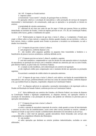 44
Art. 145. Compete ao Estado instituir:
I - impostos sobre:
a) transmissão “causa mortis” e doação, de quaisquer bens ou direitos;
b) operações relativas à circulação de mercadorias e sobre prestações de serviços de transporte
interestadual e intermunicipal e de comunicação, ainda que as operações e as prestações se iniciem no
exterior;
c) propriedade de veículos automotores;
II - adicional de até cinco por cento do que for pago à União por pessoas físicas ou jurídicas
domiciliadas no território do Estado, a título do imposto previsto no art. 153, III, da Constituição Federal,
incidente sobre lucros, ganhos e rendimentos de capital.
§ 1.º Relativamente ao imposto de que trata o inciso I, alínea a, é competente o Estado para
exigir o tributo sobre os bens imóveis e respectivos direitos quando situados em seu território, e sobre os
bens móveis, títulos e créditos quando neste Estado se processar o inventário ou arrolamento, ou nele o
doador tiver domicílio.
§ 2.º O imposto de que trata o inciso I, alínea a:
I - será progressivo, conforme dispuser a lei;
II - não incidirá sobre pequenos quinhões ou pequenos lotes transmitidos a herdeiros e a
beneficiários de poucos recursos econômicos, conforme definido em lei.
§ 3.º O imposto previsto no inciso I, alínea b, atenderá o seguinte:
I - será não-cumulativo, compensando-se o que for devido em cada operação relativa à circulação
de mercadorias ou prestação de serviços com o montante cobrado nas anteriores por este ou outro Estado,
pelo Distrito Federal, ou pela União nos Territórios Federais;
II - a isenção ou não-incidência, salvo determinação em contrário da legislação:
a) não implicará crédito para compensação com o montante devido nas operações ou prestações
seguintes;
b) acarretará a anulação do crédito relativo às operações anteriores.
§ 4.º O imposto de que trata o inciso I, alínea b, será seletivo, em função da essencialidade das
mercadorias e dos serviços, preferencialmente com base nas cestas de consumo familiar, conforme dispuser
a lei, que também fixará as alíquotas, respeitando o disposto na Constituição Federal.
§ 5.º As alíquotas aplicáveis às operações e prestações interestaduais e de exportação serão as
fixadas em Resolução do Senado Federal, conforme previsto na Constituição Federal.
§ 6.º Salvo deliberação em contrário dos Estados e do Distrito Federal, nos termos do disposto
na Constituição Federal e legislação complementar, as alíquotas internas, nas operações relativas à
circulação de mercadorias e nas prestações de serviços, não poderão ser inferiores às previstas para as
operações interestaduais.
§ 7.º O imposto de que trata o inciso I, alínea b:
I - incidirá também:
a) sobre a entrada de mercadoria importada do exterior, ainda quando se tratar de bem destinado
a consumo ou ativo fixo do estabelecimento, assim como sobre serviço prestado no exterior, cabendo o
imposto ao Estado se aqui estiver situado o estabelecimento destinatário da mercadoria ou do serviço;
b) sobre o valor total da operação, quando mercadorias forem fornecidas com serviços não
compreendidos na competência tributária dos Municípios;
II - não incidirá:
a) sobre operações que destinem ao exterior produtos industrializados, excluídos os semi-
elaborados;
 