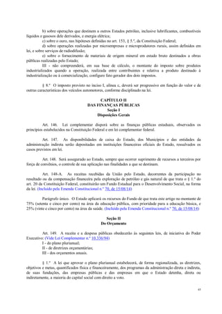 45
b) sobre operações que destinem a outros Estados petróleo, inclusive lubrificantes, combustíveis
líquidos e gasosos dele derivados, e energia elétrica;
c) sobre o ouro, nas hipóteses definidas no art. 153, § 5.º, da Constituição Federal;
d) sobre operações realizadas por microempresas e microprodutores rurais, assim definidos em
lei, e sobre serviços de radiodifusão;
e) sobre o fornecimento de materiais de origem mineral em estado bruto destinados a obras
públicas realizadas pelo Estado;
III - não compreenderá, em sua base de cálculo, o montante do imposto sobre produtos
industrializados quando a operação, realizada entre contribuintes e relativa a produto destinado à
industrialização ou à comercialização, configure fato gerador dos dois impostos.
§ 8.º O imposto previsto no inciso I, alínea c, deverá ser progressivo em função do valor e de
outras características dos veículos automotores, conforme disciplinado na lei.
CAPÍTULO II
DAS FINANÇAS PÚBLICAS
Seção I
Disposições Gerais
Art. 146. Lei complementar disporá sobre as finanças públicas estaduais, observados os
princípios estabelecidos na Constituição Federal e em lei complementar federal.
Art. 147. As disponibilidades de caixa do Estado, dos Municípios e das entidades da
administração indireta serão depositadas em instituições financeiras oficiais do Estado, ressalvados os
casos previstos em lei.
Art. 148. Será assegurado ao Estado, sempre que ocorrer suprimento de recursos a terceiros por
força de convênios, o controle de sua aplicação nas finalidades a que se destinam.
Art. 148-A. As receitas recebidas da União pelo Estado, decorrentes da participação no
resultado ou da compensação financeira pela exploração de petróleo e gás natural de que trata o § 1.º do
art. 20 da Constituição Federal, constituirão um Fundo Estadual para o Desenvolvimento Social, na forma
da lei. (Incluído pela Emenda Constitucional n.º 70, de 15/08/14)
Parágrafo único. O Estado aplicará os recursos do Fundo de que trata este artigo no montante de
75% (setenta e cinco por cento) na área da educação pública, com prioridade para a educação básica, e
25% (vinte e cinco por cento) na área da saúde. (Incluído pela Emenda Constitucional n.º 70, de 15/08/14)
Seção II
Do Orçamento
Art. 149. A receita e a despesa públicas obedecerão às seguintes leis, de iniciativa do Poder
Executivo: (Vide Lei Complementar n.º 10.336/94)
I - do plano plurianual;
II - de diretrizes orçamentárias;
III - dos orçamentos anuais.
§ 1.º A lei que aprovar o plano plurianual estabelecerá, de forma regionalizada, as diretrizes,
objetivos e metas, quantificados física e financeiramente, dos programas da administração direta e indireta,
de suas fundações, das empresas públicas e das empresas em que o Estado detenha, direta ou
indiretamente, a maioria do capital social com direito a voto.
 
