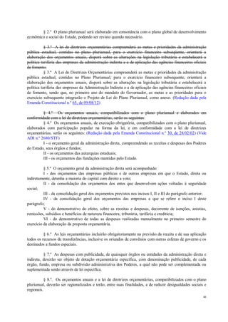 46
§ 2.º O plano plurianual será elaborado em consonância com o plano global de desenvolvimento
econômico e social do Estado, podendo ser revisto quando necessário.
§ 3.º A lei de diretrizes orçamentárias compreenderá as metas e prioridades da administração
pública estadual, contidas no plano plurianual, para o exercício financeiro subseqüente, orientará a
elaboração dos orçamentos anuais, disporá sobre as alterações na legislação tributária e estabelecerá a
política tarifária das empresas da administração indireta e a de aplicação das agências financeiras oficiais
de fomento.
§ 3.º A Lei de Diretrizes Orçamentárias compreenderá as metas e prioridades da administração
pública estadual, contidas no Plano Plurianual, para o exercício financeiro subsequente, orientará a
elaboração dos orçamentos anuais, disporá sobre as alterações na legislação tributária e estabelecerá a
política tarifária das empresas da Administração Indireta e a de aplicação das agências financeiras oficiais
de fomento, sendo que, no primeiro ano do mandato do Governador, as metas e as prioridades para o
exercício subsequente integrarão o Projeto de Lei do Plano Plurianual, como anexo. (Redação dada pela
Emenda Constitucional n.º 65, de 09/08/12)
§ 4.º Os orçamentos anuais, compatibilizados com o plano plurianual e elaborados em
conformidade com a lei de diretrizes orçamentárias, serão os seguintes:
§ 4.º Os orçamentos anuais, de execução obrigatória, compatibilizados com o plano plurianual,
elaborados com participação popular na forma da lei, e em conformidade com a lei de diretrizes
orçamentárias, serão os seguintes: (Redação dada pela Emenda Constitucional n.º 30, de 28/02/02) (Vide
ADI n.º 2680/STF)
I - o orçamento geral da administração direta, compreendendo as receitas e despesas dos Poderes
do Estado, seus órgãos e fundos;
II - os orçamentos das autarquias estaduais;
III - os orçamentos das fundações mantidas pelo Estado.
§ 5.º O orçamento geral da administração direta será acompanhado:
I - dos orçamentos das empresas públicas e de outras empresas em que o Estado, direta ou
indiretamente, detenha a maioria do capital com direito a voto;
II - da consolidação dos orçamentos dos entes que desenvolvem ações voltadas à seguridade
social;
III - da consolidação geral dos orçamentos previstos nos incisos I, II e III do parágrafo anterior;
IV - da consolidação geral dos orçamentos das empresas a que se refere o inciso I deste
parágrafo;
V - do demonstrativo do efeito, sobre as receitas e despesas, decorrente de isenções, anistias,
remissões, subsídios e benefícios de natureza financeira, tributária, tarifária e creditícia;
VI - do demonstrativo de todas as despesas realizadas mensalmente no primeiro semestre do
exercício da elaboração da proposta orçamentária.
§ 6.º As leis orçamentárias incluirão obrigatoriamente na previsão da receita e de sua aplicação
todos os recursos de transferências, inclusive os oriundos de convênios com outras esferas de governo e os
destinados a fundos especiais.
§ 7.º As despesas com publicidade, de quaisquer órgãos ou entidades da administração direta e
indireta, deverão ser objeto de dotação orçamentária específica, com denominação publicidade, de cada
órgão, fundo, empresa ou subdivisão administrativa dos Poderes, a qual não pode ser complementada ou
suplementada senão através de lei específica.
§ 8.º. Os orçamentos anuais e a lei de diretrizes orçamentárias, compatibilizados com o plano
plurianual, deverão ser regionalizados e terão, entre suas finalidades, a de reduzir desigualdades sociais e
regionais.
 