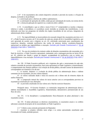 47
§ 9.º A lei orçamentária não conterá dispositivo estranho à previsão da receita e à fixação da
despesa, excluindo-se da proibição:
I - a autorização para a abertura de créditos suplementares;
II - a contratação de operações de crédito, ainda que por antecipação de receita, nos termos da lei;
III - a forma de aplicação do superávit ou o modo de cobrir o déficit.
§ 10. A consolidação a que se refere o inciso II do § 5.º compreenderá as receitas e despesas
relativas à saúde, à previdência e à assistência social, incluídas as oriundas das transferências, e será
elaborada com base nos programas de trabalho dos órgãos incumbidos de tais serviços, integrantes da
administração direta e indireta.
§ 11. Na impossibilidade ou inconveniência da execução integral dos orçamentos previstos no §
4.º, o Poder Executivo enviará, até 31 de outubro de cada ano, projeto de lei à Assembléia Legislativa, que
será apreciado de acordo com o disposto no art. 62, solicitando autorização para cancelamento das
respectivas dotações, contendo justificativa das razões de natureza técnica, econômico-financeira,
operacional ou jurídica que impossibilitem a execução. (Incluído pela Emenda Constitucional n.º 30, de
28/02/02) (Vide ADI n.º 2680/STF)
§ 12. No caso de existência de eventuais saldos de dotações orçamentárias não executadas até o
final do exercício, o Poder Executivo apresentará, juntamente com a mensagem prevista no inciso IX do
art. 82, relatório por função e grupo de despesa, acompanhado de justificativa com as razões que
impossibilitaram a sua execução. (Incluído pela Emenda Constitucional n.º 30, de 28/02/02) (Vide ADI n.º
2680/STF)
Art. 150. O Poder Executivo publicará, até o trigésimo dia após o encerramento de cada mês,
relatório resumido da execução orçamentária, bem como apresentará ao Poder Legislativo, trimestralmente,
o comportamento das finanças públicas e da evolução da dívida pública, devendo constar do demonstrativo
correspondente aos trimestres civis do ano:
I - as receitas, despesas e a evolução da dívida pública da administração direta e indireta
constantes do seu orçamento, em seus valores mensais;
II - os valores realizados desde o início do exercício até o último mês do trimestre objeto da
análise financeira;
III - a comparação mensal dos valores do inciso anterior com os correspondentes previstos no
orçamento já atualizado por suas alterações;
IV - as previsões atualizadas de seus valores até o final do exercício financeiro.
Parágrafo único. O Governo Estadual e as instituições integrantes da administração direta e
indireta encaminharão à Assembléia Legislativa, bimestralmente, demonstrativo pormenorizado de seu
fluxo de caixa.
Art. 151. A lei disciplinará o acompanhamento físico-financeiro do plano plurianual e dos
orçamentos anuais.
Art. 152. O plano plurianual, as diretrizes orçamentárias, os orçamentos anuais e os créditos
adicionais constarão de projetos de lei encaminhados ao Poder Legislativo.
§ 1.º Caberá a uma comissão permanente de Deputados:
I - examinar os projetos referidos neste artigo e as contas apresentadas anualmente pelo
Governador do Estado, emitindo parecer;
 