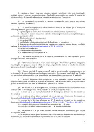 48
II - examinar os planos e programas estaduais, regionais e setoriais previstos nesta Constituição,
emitindo parecer, e exercer o acompanhamento e a fiscalização orçamentária, sem prejuízo da atuação das
demais comissões da Assembléia Legislativa, criadas de acordo com esta Constituição.
§ 2.º As emendas serão apresentadas na comissão, que sobre elas emitirá parecer, e apreciadas,
na forma regimental, pelo Plenário.
§ 3.º As emendas aos projetos de leis orçamentárias anuais ou aos projetos que as modifiquem
somente poderão ser aprovadas quando:
I - sejam compatíveis com o plano plurianual e com a lei de diretrizes orçamentárias;
II - indiquem os recursos necessários, admitidos apenas os provenientes de anulação de despesa,
excluídos os que incidam sobre:
a) dotação para pessoal e seus encargos;
b) serviço da dívida;
c) transferências tributárias constitucionais do Estado para os Municípios;
d) dotações para investimentos de interesse regional, aprovadas em consulta direta à população
na forma da lei; (Incluído pela Emenda Constitucional n.º 23, de 30/06/98)
III - sejam relacionados com:
a) a correção de erros ou omissões;
b) os dispositivos do texto do projeto de lei.
§ 4.º As emendas ao projeto de lei de diretrizes orçamentárias não serão aprovadas quando
incompatíveis com o plano plurianual.
§ 5.º O Governador do Estado poderá enviar mensagem à Assembléia Legislativa para propor
modificações nos projetos a que se refere este artigo, enquanto não iniciada a votação, na comissão
permanente, da parte cuja alteração se propõe.
§ 6.º Durante o período de pauta regimental, poderão ser apresentadas emendas populares aos
projetos de lei do plano plurianual, de diretrizes orçamentárias e do orçamento anual, desde que firmadas
por, no mínimo, quinhentos eleitores ou encaminhadas por duas entidades representativas da sociedade.
§ 7.º O Poder Legislativo dará conhecimento, a toda instituição e pessoa interessada, dos
projetos de lei do plano plurianual, de diretrizes orçamentárias e dos orçamentos anuais, franqueando-os ao
público no mínimo trinta dias antes de submetê-los à apreciação do Plenário.
§ 8.º Os projetos de lei do plano plurianual, de diretrizes orçamentárias e dos orçamentos anuais
serão enviados ao Poder Legislativo, pelo Governador do Estado, nos seguintes prazos:
I - o projeto de lei do plano plurianual até 30 de março do primeiro ano do mandato do
Governador;
I - o projeto de lei do plano plurianual até 15 de maio do primeiro ano do mandato do
Governador; (Redação dada pela Emenda Constitucional n.º 34, de 12/12/02)
I - o projeto de lei do plano plurianual até 1.º de agosto do primeiro ano do mandato do
Governador; (Redação dada pela Emenda Constitucional n.º 59, de 22/02/11) (Vide ADI n.º 4629/STF)
II - o projeto de lei de diretrizes orçamentárias, anualmente, até 15 de maio;
III - os projetos de lei dos orçamentos anuais até 15 de setembro de cada ano.
§ 9.º Os projetos de lei de que trata o parágrafo anterior deverão ser encaminhados, para sanção,
nos seguintes prazos:
I - o projeto de lei do plano plurianual até 15 de julho do primeiro ano do mandato do
Governador, e o projeto de lei de diretrizes orçamentárias até 15 de julho de cada ano;
 