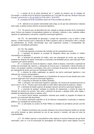 49
I - o projeto de lei do plano plurianual até 1.º outubro do primeiro ano do mandato do
Governador, e o projeto de lei de diretrizes orçamentárias até 15 de julho de cada ano; (Redação dada pela
Emenda Constitucional n.º 59, de 22/02/11) (Vide ADI n.º 4629/STF)
II - os projetos de lei dos orçamentos anuais até 30 de novembro de cada ano.
§ 10. Aplicam-se aos projetos mencionados neste artigo, no em que não contrariarem o disposto
nesta seção, as demais normas relativas ao processo legislativo.
§ 11. Os recursos que, em decorrência de veto, emenda ou rejeição do projeto de lei orçamentária
anual, ficarem sem despesas correspondentes poderão ser utilizados, conforme o caso, mediante créditos
especiais ou suplementares, com prévia e específica autorização legislativa.
Art. 153. Na oportunidade da apreciação e votação dos orçamentos a que se refere o artigo
anterior, o Poder Executivo porá à disposição do Poder Legislativo todas as informações sobre a situação
do endividamento do Estado, discriminadas para cada empréstimo existente e acompanhadas das
agregações e consolidações pertinentes.
Art. 154. São vedados:
I - o início de programas ou projetos não incluídos nas leis orçamentárias anuais;
II - a realização de despesas ou assunção de obrigações diretas que excedam os créditos
orçamentários ou adicionais;
III - a realização de operações de crédito, salvo por antecipação de receita, que excedam o
montante das despesas de capital, ressalvadas as autorizadas com finalidade precisa, aprovadas pelo Poder
Legislativo por maioria absoluta;
IV - a vinculação de receita de impostos a órgãos, fundo ou despesa, ressalvadas a repartição do
produto da arrecadação dos impostos, a destinação de recursos para a manutenção e desenvolvimento do
ensino e da pesquisa científica e tecnológica, bem como a prestação de garantias às operações de crédito
por antecipação de receita, previstas na Constituição Federal;
V - a abertura de crédito suplementar ou especial sem prévia autorização legislativa e sem
indicação dos recursos correspondentes;
VI - a transposição, o remanejamento ou a transferência de recursos de uma dotação para outra
ou de um órgão para outro sem prévia autorização legislativa;
VII - a concessão ou utilização de créditos ilimitados;
VIII - a utilização, sem autorização legislativa específica, dos recursos do orçamento previsto no
inciso I do § 4.º do art. 149 para suprir necessidade ou cobrir déficit operacional de empresas e fundos;
IX - a instituição de fundos especiais de qualquer natureza sem prévia autorização legislativa;
X - a concessão de qualquer vantagem ou aumento de remuneração, a criação de cargos ou
alteração da estrutura de carreiras, bem como a admissão de pessoal, a qualquer título, pelos órgãos e
entidades da administração direta ou indireta, salvo:
a) se houver prévia dotação orçamentária suficiente para atender às projeções de despesa de
pessoal e aos acréscimos dela decorrentes;
b) se houver autorização específica na lei de diretrizes orçamentárias, ressalvadas as empresas
públicas e as sociedades de economia mista;
XI - as subvenções ou auxílios do Poder Público às entidades de previdência privada com fins
lucrativos.
§ 1.º Nenhum investimento cuja execução ultrapasse um exercício financeiro poderá ser iniciado
sem prévia inclusão no plano plurianual ou sem lei que autorize a inclusão, sob pena de crime de
responsabilidade.
§ 2.º Os créditos especiais e extraordinários terão vigência no exercício financeiro em que forem
autorizados, salvo se o ato de autorização for promulgado nos últimos quatro meses daquele exercício,
 