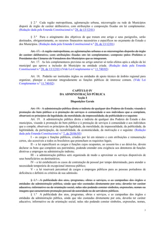 5
§ 2.º Cada região metropolitana, aglomeração urbana, microrregião ou rede de Municípios
disporá de órgão de caráter deliberativo, com atribuições e composição fixadas em lei complementar.
(Redação dada pela Emenda Constitucional n.º 28, de 13/12/01)
§ 3.º Para o atingimento dos objetivos de que tratam este artigo e seus parágrafos, serão
destinados, obrigatoriamente, os recursos financeiros necessários e específicos no orçamento do Estado e
dos Municípios. (Redação dada pela Emenda Constitucional n.º 28, de 13/12/01)
Art. 17. A região metropolitana, as aglomerações urbanas e as microrregiões disporão de órgão
de caráter deliberativo, com atribuições fixadas em lei complementar, composto pelos Prefeitos e
Presidentes das Câmaras de Vereadores dos Municípios que as integrarem.
Art. 17. As leis complementares previstas no artigo anterior só terão efeitos após a edição da lei
municipal que aprove a inclusão do Município na entidade criada. (Redação dada pela Emenda
Constitucional n.º 28, de 13/12/01) (Vide Lei Complementar n.º 11.740/02)
Art. 18. Poderão ser instituídos órgãos ou entidades de apoio técnico de âmbito regional para
organizar, planejar e executar integradamente as funções públicas de interesse comum. (Vide Lei
Complementar n.º 11.740/02)
CAPÍTULO IV
DA ADMINISTRAÇÃO PÚBLICA
Seção I
Disposições Gerais
Art. 19. A administração pública direta e indireta de qualquer dos Poderes do Estado, visando à
promoção do bem público e à prestação de serviços à comunidade e aos indivíduos que a compõem,
observará os princípios da legalidade, da moralidade, da impessoalidade, da publicidade e o seguinte:
Art. 19. A administração pública direta e indireta de qualquer dos Poderes do Estado e dos
municípios, visando à promoção do bem público e à prestação de serviços à comunidade e aos indivíduos
que a compõe, observará os princípios da legalidade, da moralidade, da impessoalidade, da publicidade, da
legitimidade, da participação, da razoabilidade, da economicidade, da motivação e o seguinte: (Redação
dada pela Emenda Constitucional n.º 7, de 28/06/95)
I - os cargos e funções públicos, criados por lei em número e com atribuições e remuneração
certos, são acessíveis a todos os brasileiros que preencham os requisitos legais;
II - a lei especificará os cargos e funções cujos ocupantes, ao assumi-los e ao deixá-los, devem
declarar os bens que compõem seu patrimônio, podendo estender esta exigência aos detentores de funções
diretivas e empregos na administração indireta;
III - a administração pública será organizada de modo a aproximar os serviços disponíveis de
seus beneficiários ou destinatários;
IV - a lei estabelecerá os casos de contratação de pessoal por tempo determinado, para atender a
necessidade temporária de excepcional interesse público;
V - a lei reservará percentual de cargos e empregos públicos para as pessoas portadoras de
deficiência e definirá os critérios de sua admissão.
§ 1.º A publicidade dos atos, programas, obras e serviços, e as campanhas dos órgãos e
entidades da administração pública, ainda que não custeadas diretamente por esta, deverão ter caráter
educativo, informativo ou de orientação social, nelas não podendo constar símbolos, expressões, nomes ou
imagens que caracterizem promoção pessoal de autoridade ou de servidores públicos.
§ 1.º A publicidade dos atos, programas, obras e serviços, e as campanhas dos órgãos e
entidades da administração pública, ainda que não custeadas diretamente por esta, deverão ter caráter
educativo, informativo ou de orientação social, nelas não podendo constar símbolos, expressões, nomes,
 
