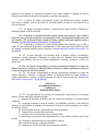 50
hipótese em que poderão ser reabertos nos limites de seus saldos mediante a indicação de recursos
financeiros provenientes do orçamento subseqüente, ao qual serão incorporados.
§ 3.º A abertura de créditos extraordinários somente será admitida para atender a despesas
imprevisíveis e urgentes, como as decorrentes de calamidade pública, devendo ser convertida em lei no
prazo de trinta dias.
§ 4.º Na hipótese do parágrafo anterior, o Estado prestará socorro material e financeiro ao
Município atingido, se lhe for solicitado.
§ 5.º É permitida a vinculação de receitas próprias geradas pelos impostos a que se refere o
artigo 145, para a prestação de garantias e contragarantias à União e para pagamento de débitos para com
ela, limitado a 10% da Receita Própria Líquida do Estado, mediante autorização legislativa prévia e
específica. (Incluído pela Emenda Constitucional n.º 5, de 04/01/94)
§ 5.º É permitida a vinculação de receitas próprias geradas pelos impostos a que se refere o
artigo 145, para a prestação de garantias e contragarantias à União e para pagamento de débitos para com
ela, mediante autorização legislativa prévia e específica. (Redação dada pela Emenda Constitucional n.º 6,
de 12/04/94)
Art. 155. No plano plurianual e no orçamento anual, as dotações relativas a investimentos,
subvenções e auxílios destinadas a Municípios ou regiões terão por finalidade reduzir desigualdades
regionais e serão definidas com base em critérios demográficos, territoriais, econômicos e sociais, nos
termos da lei.
Art. 156. Os recursos correspondentes às dotações orçamentárias destinados aos órgãos dos
Poderes Legislativo e Judiciário e ao Ministério Público, incluídos os créditos suplementares e especiais,
ser-lhes-ão entregues até o dia 20 de cada mês.
Art. 156. Os recursos correspondentes às dotações orçamentárias destinados aos órgãos dos
Poderes Legislativo e Judiciário, ao Ministério Público e à Defensoria Pública do Estado, incluídos os
créditos suplementares e especiais, ser-lhes-ão entregues até o dia 20 (vinte) de cada mês. (Redação dada
pela Emenda Constitucional n.º 50, de 24/08/05)
TÍTULO VI
DA ORDEM ECONÔMICA
CAPÍTULO I
DISPOSIÇÕES GERAIS
Art. 157. Na organização de sua economia, em cumprimento ao que estabelece a Constituição
Federal, o Estado zelará pelos seguintes princípios:
I - promoção do bem-estar do homem como fim essencial da produção e do desenvolvimento
econômico;
II - valorização econômica e social do trabalho e do trabalhador, associada a uma política de
expansão das oportunidades de emprego e de humanização do processo social de produção, com a defesa
dos interesses do povo;
III - democratização do acesso à propriedade dos meios de produção;
IV - integração das economias latino-americanas;
V - convivência da livre concorrência com a economia estatal;
VI - planificação do desenvolvimento, determinante para o setor público e indicativo para o setor
privado;
VII - integração e descentralização das ações públicas setoriais;
VIII - proteção da natureza e ordenação territorial;
IX - integração dos Estados da Região Sul em programas conjuntos;
 