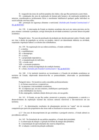 51
X - resguardo das áreas de usufruto perpétuo dos índios e das que lhes pertencem a justo título;
XI - condenação dos atos de exploração do homem pelo homem e de exploração predatória da
natureza, considerando-se juridicamente ilícito e moralmente indefensável qualquer ganho individual ou
social auferido com base neles;
XII - promoção da segurança alimentar e nutricional. (Incluído pela Emenda Constitucional n.º
49, de 08/07/05)
Art. 158. A intervenção do Estado no domínio econômico dar-se-á por meios previstos em lei,
para orientar e estimular a produção, corrigir distorções da atividade econômica e prevenir abusos do poder
econômico.
Parágrafo único. No caso de paralisação da produção por decisão patronal, pode o Estado, tendo
em vista o direito da população ao serviço ou produto, intervir em determinada indústria ou atividade,
respeitada a legislação federal e os direitos dos trabalhadores.
Art. 159. Na organização de sua ordem econômica, o Estado combaterá:
I - a miséria;
II - o analfabetismo;
III - o desemprego;
IV - a usura;
V - a propriedade improdutiva;
VI - a marginalização do indivíduo;
VII - o êxodo rural;
VIII - a economia predatória;
IX - todas as formas de degradação da condição humana;
X - a fome. (Incluído pela Emenda Constitucional n.º 49, de 08/07/05)
Art. 160. A lei instituirá incentivos ao investimento e à fixação de atividades econômicas no
território do Estado, objetivando desenvolver-lhe as potencialidades, observadas as peculiaridades
estaduais.
Parágrafo único. Os incentivos serão concedidos preferencialmente:
I - às formas associativas e cooperativas;
II - às pequenas e microunidades econômicas;
III - às empresas que, em seus estatutos, estabeleçam a participação:
a) dos trabalhadores nos lucros;
b) dos empregados, mediante eleição direta por estes, em sua gestão.
Art. 161. O Estado, no que lhe couber, promoverá a pesquisa, o planejamento, o controle e o
desenvolvimento da exploração racional dos recursos naturais renováveis e não-renováveis em seu
território.
§ 1.º As determinações resultantes do planejamento previsto no “caput” são de execução
compulsória por parte dos proprietários das áreas onde se localizam os recursos naturais.
§ 2.º Em caso de descumprimento do que estabelece o parágrafo anterior, o Estado adotará as
providências cabíveis.
Art. 162. Na formulação de sua política energética, o Estado dará prioridade:
I - à conservação de energia e à geração de formas de energia não-poluidora;
II - à maximização do aproveitamento das reservas disponíveis;
III - à redução e controle da poluição ambiental;
 