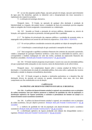 52
IV - ao uso das pequenas quedas-d'água, seja para geração de energia, seja para aproveitamento
da água para fim domiciliar, agrícola ou industrial, com a desapropriação das áreas necessárias à
implantação dos respectivos projetos;
V - à utilização de tecnologia alternativa.
Parágrafo único. O Estado, na operação de qualquer obra destinada à produção de
hidreletricidade ou irrigação, não poderá iniciar a inundação da bacia de acumulação prevista enquanto
todos os atingidos não tiverem assegurado o reassentamento ou a indenização.
Art. 163. Incumbe ao Estado a prestação de serviços públicos, diretamente ou, através de
licitação, sob regime de concessão ou permissão, devendo garantir-lhes a qualidade.
§ 1.º Na hipótese de privatização das empresas públicas e sociedades de economia mista, os
empregados terão preferência em assumi-las sob forma de cooperativas. (Vide ADI n.º 1824/STF)
§ 2.º Os serviços públicos considerados essenciais não poderão ser objeto de monopólio privado.
§ 3.º A distribuição e comercialização do gás canalizado é monopólio do Estado.
§ 4.º Será assegurado o equilíbrio econômico-financeiro dos contratos de concessão e permissão,
vedada a estipulação de quaisquer benefícios tarifários a uma classe ou coletividade de usuários, sem a
correspondente e imediata readequação do valor das tarifas, resultante da repercussão financeira dos
benefícios concedidos. (Incluído pela Emenda Constitucional n.º 27, de 15/12/99)
Art. 164. O Estado manterá programas de prevenção e socorro nos casos de calamidade pública
em que a população tenha ameaçados os seus recursos, meios de abastecimento ou de sobrevivência.
Parágrafo único. Lei complementar disporá sobre o sistema estadual de Defesa Civil, a
decretação e o reconhecimento do estado de calamidade pública, bem como sobre a aplicação dos recursos
destinados a atender às despesas extraordinárias decorrentes.
Art. 165. O Estado revogará as doações a instituições particulares se o donatário lhes der
destinação diversa da ajustada em contrato ou quando, transcorridos cinco anos, não tiver dado
cumprimento aos fins estabelecidos no ato de doação.
CAPÍTULO II
DA POLÍTICA DE DESENVOLVIMENTO ESTADUAL E REGIONAL
Art. 166. A política de desenvolvimento estadual e regional, em consonância com os princípios
da ordem econômica, tem por objetivo promover a melhoria da qualidade de vida da população, a
distribuição eqüitativa da riqueza produzida, o estímulo à permanência do homem no campo e o
desenvolvimento social e econômico sustentável.
Art. 166. A política de desenvolvimento estadual e regional, em consonância com os princípios
da ordem econômica, tem por objetivo promover: (Redação dada pela Emenda Constitucional n.º 28, de
13/12/01)
I - a melhoria da qualidade de vida da população com desenvolvimento social e econômico
sustentável; (Redação dada pela Emenda Constitucional n.º 28, de 13/12/01)
II - a distribuição eqüitativa da riqueza produzida com redução das desigualdades sociais e
regionais; (Redação dada pela Emenda Constitucional n.º 28, de 13/12/01)
 