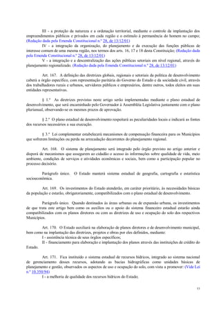 53
III - a proteção da natureza e a ordenação territorial, mediante o controle da implantação dos
empreendimentos públicos e privados em cada região e o estímulo à permanência do homem no campo;
(Redação dada pela Emenda Constitucional n.º 28, de 13/12/01)
IV - a integração da organização, do planejamento e da execução das funções públicas de
interesse comum de uma mesma região, nos termos dos arts. 16, 17 e 18 desta Constituição; (Redação dada
pela Emenda Constitucional n.º 28, de 13/12/01)
V - a integração e a descentralização das ações públicas setoriais em nível regional, através do
planejamento regionalizado. (Redação dada pela Emenda Constitucional n.º 28, de 13/12/01)
Art. 167. A definição das diretrizes globais, regionais e setoriais da política de desenvolvimento
caberá a órgão específico, com representação paritária do Governo do Estado e da sociedade civil, através
dos trabalhadores rurais e urbanos, servidores públicos e empresários, dentre outros, todos eleitos em suas
entidades representativas.
§ 1.º As diretrizes previstas neste artigo serão implementadas mediante o plano estadual de
desenvolvimento, que será encaminhado pelo Governador à Assembléia Legislativa juntamente com o plano
plurianual, observando-se os mesmos prazos de aprovação.
§ 2.º O plano estadual de desenvolvimento respeitará as peculiaridades locais e indicará as fontes
dos recursos necessários a sua execução.
§ 3.º Lei complementar estabelecerá mecanismos de compensação financeira para os Municípios
que sofrerem limitações ou perda na arrecadação decorrentes do planejamento regional.
Art. 168. O sistema de planejamento será integrado pelo órgão previsto no artigo anterior e
disporá de mecanismos que assegurem ao cidadão o acesso às informações sobre qualidade de vida, meio
ambiente, condições de serviços e atividades econômicas e sociais, bem como a participação popular no
processo decisório.
Parágrafo único. O Estado manterá sistema estadual de geografia, cartografia e estatística
socioeconômica.
Art. 169. Os investimentos do Estado atenderão, em caráter prioritário, às necessidades básicas
da população e estarão, obrigatoriamente, compatibilizados com o plano estadual de desenvolvimento.
Parágrafo único. Quando destinados às áreas urbanas ou de expansão urbana, os investimentos
de que trata este artigo bem como os auxílios ou o apoio do sistema financeiro estadual estarão ainda
compatibilizados com os planos diretores ou com as diretrizes de uso e ocupação do solo dos respectivos
Municípios.
Art. 170. O Estado auxiliará na elaboração de planos diretores e de desenvolvimento municipal,
bem como na implantação das diretrizes, projetos e obras por eles definidos, mediante:
I - assistência técnica de seus órgãos específicos;
II - financiamento para elaboração e implantação dos planos através das instituições de crédito do
Estado.
Art. 171. Fica instituído o sistema estadual de recursos hídricos, integrado ao sistema nacional
de gerenciamento desses recursos, adotando as bacias hidrográficas como unidades básicas de
planejamento e gestão, observados os aspectos de uso e ocupação do solo, com vista a promover: (Vide Lei
n.º 10.350/94)
I - a melhoria de qualidade dos recursos hídricos do Estado;
 