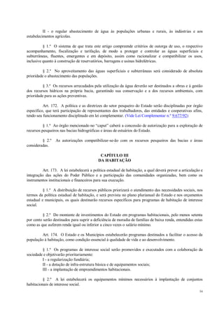 54
II - o regular abastecimento de água às populações urbanas e rurais, às indústrias e aos
estabelecimentos agrícolas.
§ 1.º O sistema de que trata este artigo compreende critérios de outorga de uso, o respectivo
acompanhamento, fiscalização e tarifação, de modo a proteger e controlar as águas superficiais e
subterrâneas, fluentes, emergentes e em depósito, assim como racionalizar e compatibilizar os usos,
inclusive quanto à construção de reservatórios, barragens e usinas hidrelétricas.
§ 2.º No aproveitamento das águas superficiais e subterrâneas será considerado de absoluta
prioridade o abastecimento das populações.
§ 3.º Os recursos arrecadados pela utilização da água deverão ser destinados a obras e à gestão
dos recursos hídricos na própria bacia, garantindo sua conservação e a dos recursos ambientais, com
prioridade para as ações preventivas.
Art. 172. A política e as diretrizes do setor pesqueiro do Estado serão disciplinadas por órgão
específico, que terá participação de representantes dos trabalhadores, das entidades e cooperativas afins,
tendo seu funcionamento disciplinado em lei complementar. (Vide Lei Complementar n.º 9.677/92)
§ 1.º Ao órgão mencionado no “caput” caberá a concessão de autorização para a exploração de
recursos pesqueiros nas bacias hidrográficas e áreas de estuários do Estado.
§ 2.º As autorizações compatibilizar-se-ão com os recursos pesqueiros das bacias e áreas
consideradas.
CAPÍTULO III
DA HABITAÇÃO
Art. 173. A lei estabelecerá a política estadual de habitação, a qual deverá prever a articulação e
integração das ações do Poder Público e a participação das comunidades organizadas, bem como os
instrumentos institucionais e financeiros para sua execução.
§ 1.º A distribuição de recursos públicos priorizará o atendimento das necessidades sociais, nos
termos da política estadual de habitação, e será prevista no plano plurianual do Estado e nos orçamentos
estadual e municipais, os quais destinarão recursos específicos para programas de habitação de interesse
social.
§ 2.º Do montante de investimentos do Estado em programas habitacionais, pelo menos setenta
por cento serão destinados para suprir a deficiência de moradia de famílias de baixa renda, entendidas estas
como as que auferem renda igual ou inferior a cinco vezes o salário mínimo.
Art. 174. O Estado e os Municípios estabelecerão programas destinados a facilitar o acesso da
população à habitação, como condição essencial à qualidade de vida e ao desenvolvimento.
§ 1.º Os programas de interesse social serão promovidos e executados com a colaboração da
sociedade e objetivarão prioritariamente:
I - a regularização fundiária;
II - a dotação de infra-estrutura básica e de equipamentos sociais;
III - a implantação de empreendimentos habitacionais.
§ 2.º A lei estabelecerá os equipamentos mínimos necessários à implantação de conjuntos
habitacionais de interesse social.
 