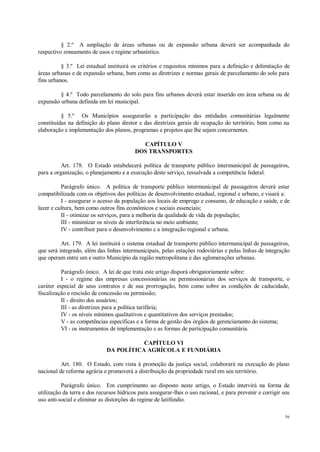56
§ 2.º A ampliação de áreas urbanas ou de expansão urbana deverá ser acompanhada do
respectivo zoneamento de usos e regime urbanístico.
§ 3.º Lei estadual instituirá os critérios e requisitos mínimos para a definição e delimitação de
áreas urbanas e de expansão urbana, bem como as diretrizes e normas gerais de parcelamento do solo para
fins urbanos.
§ 4.º Todo parcelamento do solo para fins urbanos deverá estar inserido em área urbana ou de
expansão urbana definida em lei municipal.
§ 5.º Os Municípios assegurarão a participação das entidades comunitárias legalmente
constituídas na definição do plano diretor e das diretrizes gerais de ocupação do território, bem como na
elaboração e implementação dos planos, programas e projetos que lhe sejam concernentes.
CAPÍTULO V
DOS TRANSPORTES
Art. 178. O Estado estabelecerá política de transporte público intermunicipal de passageiros,
para a organização, o planejamento e a execução deste serviço, ressalvada a competência federal.
Parágrafo único. A política de transporte público intermunicipal de passageiros deverá estar
compatibilizada com os objetivos das políticas de desenvolvimento estadual, regional e urbano, e visará a:
I - assegurar o acesso da população aos locais de emprego e consumo, de educação e saúde, e de
lazer e cultura, bem como outros fins econômicos e sociais essenciais;
II - otimizar os serviços, para a melhoria da qualidade de vida da população;
III - minimizar os níveis de interferência no meio ambiente;
IV - contribuir para o desenvolvimento e a integração regional e urbana.
Art. 179. A lei instituirá o sistema estadual de transporte público intermunicipal de passageiros,
que será integrado, além das linhas intermunicipais, pelas estações rodoviárias e pelas linhas de integração
que operam entre um e outro Município da região metropolitana e das aglomerações urbanas.
Parágrafo único. A lei de que trata este artigo disporá obrigatoriamente sobre:
I - o regime das empresas concessionárias ou permissionárias dos serviços de transporte, o
caráter especial de seus contratos e de sua prorrogação, bem como sobre as condições de caducidade,
fiscalização e rescisão de concessão ou permissão;
II - direito dos usuários;
III - as diretrizes para a política tarifária;
IV - os níveis mínimos qualitativos e quantitativos dos serviços prestados;
V - as competências específicas e a forma de gestão dos órgãos de gerenciamento do sistema;
VI - os instrumentos de implementação e as formas de participação comunitária.
CAPÍTULO VI
DA POLÍTICA AGRÍCOLA E FUNDIÁRIA
Art. 180. O Estado, com vista à promoção da justiça social, colaborará na execução do plano
nacional de reforma agrária e promoverá a distribuição da propriedade rural em seu território.
Parágrafo único. Em cumprimento ao disposto neste artigo, o Estado intervirá na forma de
utilização da terra e dos recursos hídricos para assegurar-lhes o uso racional, e para prevenir e corrigir seu
uso anti-social e eliminar as distorções do regime de latifúndio.
 
