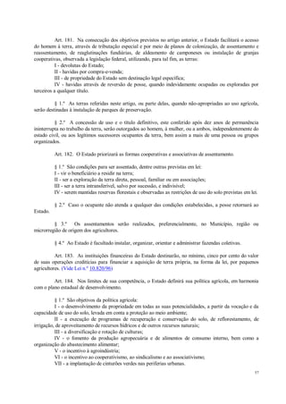 57
Art. 181. Na consecução dos objetivos previstos no artigo anterior, o Estado facilitará o acesso
do homem à terra, através de tributação especial e por meio de planos de colonização, de assentamento e
reassentamento, de reaglutinações fundiárias, de aldeamento de camponeses ou instalação de granjas
cooperativas, observada a legislação federal, utilizando, para tal fim, as terras:
I - devolutas do Estado;
II - havidas por compra-e-venda;
III - de propriedade do Estado sem destinação legal específica;
IV - havidas através de reversão de posse, quando indevidamente ocupadas ou exploradas por
terceiros a qualquer título.
§ 1.º As terras referidas neste artigo, ou parte delas, quando não-apropriadas ao uso agrícola,
serão destinadas à instalação de parques de preservação.
§ 2.º A concessão de uso e o título definitivo, este conferido após dez anos de permanência
ininterrupta no trabalho da terra, serão outorgados ao homem, à mulher, ou a ambos, independentemente do
estado civil, ou aos legítimos sucessores ocupantes da terra, bem assim a mais de uma pessoa ou grupos
organizados.
Art. 182. O Estado priorizará as formas cooperativas e associativas de assentamento.
§ 1.º São condições para ser assentado, dentre outras previstas em lei:
I - vir o beneficiário a residir na terra;
II - ser a exploração da terra direta, pessoal, familiar ou em associações;
III - ser a terra intransferível, salvo por sucessão, e indivisível;
IV - serem mantidas reservas florestais e observadas as restrições de uso do solo previstas em lei.
§ 2.º Caso o ocupante não atenda a qualquer das condições estabelecidas, a posse retornará ao
Estado.
§ 3.º Os assentamentos serão realizados, preferencialmente, no Município, região ou
microrregião de origem dos agricultores.
§ 4.º Ao Estado é facultado instalar, organizar, orientar e administrar fazendas coletivas.
Art. 183. As instituições financeiras do Estado destinarão, no mínimo, cinco por cento do valor
de suas operações creditícias para financiar a aquisição de terra própria, na forma da lei, por pequenos
agricultores. (Vide Lei n.º 10.820/96)
Art. 184. Nos limites de sua competência, o Estado definirá sua política agrícola, em harmonia
com o plano estadual de desenvolvimento.
§ 1.º São objetivos da política agrícola:
I - o desenvolvimento da propriedade em todas as suas potencialidades, a partir da vocação e da
capacidade de uso do solo, levada em conta a proteção ao meio ambiente;
II - a execução de programas de recuperação e conservação do solo, de reflorestamento, de
irrigação, de aproveitamento de recursos hídricos e de outros recursos naturais;
III - a diversificação e rotação de culturas;
IV - o fomento da produção agropecuária e de alimentos de consumo interno, bem como a
organização do abastecimento alimentar;
V - o incentivo à agroindústria;
VI - o incentivo ao cooperativismo, ao sindicalismo e ao associativismo;
VII - a implantação de cinturões verdes nas periferias urbanas.
 