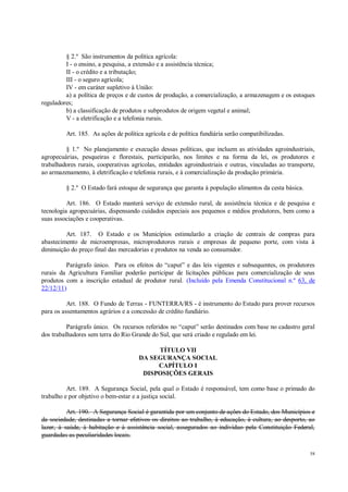 58
§ 2.º São instrumentos da política agrícola:
I - o ensino, a pesquisa, a extensão e a assistência técnica;
II - o crédito e a tributação;
III - o seguro agrícola;
IV - em caráter supletivo à União:
a) a política de preços e de custos de produção, a comercialização, a armazenagem e os estoques
reguladores;
b) a classificação de produtos e subprodutos de origem vegetal e animal;
V - a eletrificação e a telefonia rurais.
Art. 185. As ações de política agrícola e de política fundiária serão compatibilizadas.
§ 1.º No planejamento e execução dessas políticas, que incluem as atividades agroindustriais,
agropecuárias, pesqueiras e florestais, participarão, nos limites e na forma da lei, os produtores e
trabalhadores rurais, cooperativas agrícolas, entidades agroindustriais e outras, vinculadas ao transporte,
ao armazenamento, à eletrificação e telefonia rurais, e à comercialização da produção primária.
§ 2.º O Estado fará estoque de segurança que garanta à população alimentos da cesta básica.
Art. 186. O Estado manterá serviço de extensão rural, de assistência técnica e de pesquisa e
tecnologia agropecuárias, dispensando cuidados especiais aos pequenos e médios produtores, bem como a
suas associações e cooperativas.
Art. 187. O Estado e os Municípios estimularão a criação de centrais de compras para
abastecimento de microempresas, microprodutores rurais e empresas de pequeno porte, com vista à
diminuição do preço final das mercadorias e produtos na venda ao consumidor.
Parágrafo único. Para os efeitos do “caput” e das leis vigentes e subsequentes, os produtores
rurais da Agricultura Familiar poderão participar de licitações públicas para comercialização de seus
produtos com a inscrição estadual de produtor rural. (Incluído pela Emenda Constitucional n.º 63, de
22/12/11)
Art. 188. O Fundo de Terras - FUNTERRA/RS - é instrumento do Estado para prover recursos
para os assentamentos agrários e a concessão de crédito fundiário.
Parágrafo único. Os recursos referidos no “caput” serão destinados com base no cadastro geral
dos trabalhadores sem terra do Rio Grande do Sul, que será criado e regulado em lei.
TÍTULO VII
DA SEGURANÇA SOCIAL
CAPÍTULO I
DISPOSIÇÕES GERAIS
Art. 189. A Segurança Social, pela qual o Estado é responsável, tem como base o primado do
trabalho e por objetivo o bem-estar e a justiça social.
Art. 190. A Segurança Social é garantida por um conjunto de ações do Estado, dos Municípios e
da sociedade, destinadas a tornar efetivos os direitos ao trabalho, à educação, à cultura, ao desporto, ao
lazer, à saúde, à habitação e à assistência social, assegurados ao indivíduo pela Constituição Federal,
guardadas as peculiaridades locais.
 