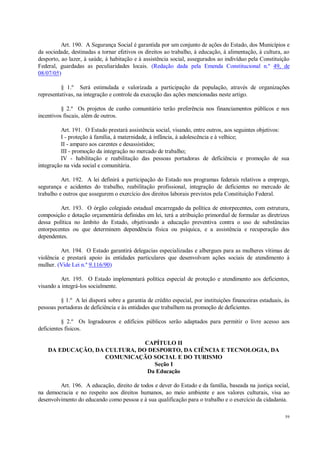 59
Art. 190. A Segurança Social é garantida por um conjunto de ações do Estado, dos Municípios e
da sociedade, destinadas a tornar efetivos os direitos ao trabalho, à educação, à alimentação, à cultura, ao
desporto, ao lazer, à saúde, à habitação e à assistência social, assegurados ao indivíduo pela Constituição
Federal, guardadas as peculiaridades locais. (Redação dada pela Emenda Constitucional n.º 49, de
08/07/05)
§ 1.º Será estimulada e valorizada a participação da população, através de organizações
representativas, na integração e controle da execução das ações mencionadas neste artigo.
§ 2.º Os projetos de cunho comunitário terão preferência nos financiamentos públicos e nos
incentivos fiscais, além de outros.
Art. 191. O Estado prestará assistência social, visando, entre outros, aos seguintes objetivos:
I - proteção à família, à maternidade, à infância, à adolescência e à velhice;
II - amparo aos carentes e desassistidos;
III - promoção da integração no mercado de trabalho;
IV - habilitação e reabilitação das pessoas portadoras de deficiência e promoção de sua
integração na vida social e comunitária.
Art. 192. A lei definirá a participação do Estado nos programas federais relativos a emprego,
segurança e acidentes do trabalho, reabilitação profissional, integração de deficientes no mercado de
trabalho e outros que assegurem o exercício dos direitos laborais previstos pela Constituição Federal.
Art. 193. O órgão colegiado estadual encarregado da política de entorpecentes, com estrutura,
composição e dotação orçamentária definidas em lei, terá a atribuição primordial de formular as diretrizes
dessa política no âmbito do Estado, objetivando a educação preventiva contra o uso de substâncias
entorpecentes ou que determinem dependência física ou psíquica, e a assistência e recuperação dos
dependentes.
Art. 194. O Estado garantirá delegacias especializadas e albergues para as mulheres vítimas de
violência e prestará apoio às entidades particulares que desenvolvam ações sociais de atendimento à
mulher. (Vide Lei n.º 9.116/90)
Art. 195. O Estado implementará política especial de proteção e atendimento aos deficientes,
visando a integrá-los socialmente.
§ 1.º A lei disporá sobre a garantia de crédito especial, por instituições financeiras estaduais, às
pessoas portadoras de deficiência e às entidades que trabalhem na promoção de deficientes.
§ 2.º Os logradouros e edifícios públicos serão adaptados para permitir o livre acesso aos
deficientes físicos.
CAPÍTULO II
DA EDUCAÇÃO, DA CULTURA, DO DESPORTO, DA CIÊNCIA E TECNOLOGIA, DA
COMUNICAÇÃO SOCIAL E DO TURISMO
Seção I
Da Educação
Art. 196. A educação, direito de todos e dever do Estado e da família, baseada na justiça social,
na democracia e no respeito aos direitos humanos, ao meio ambiente e aos valores culturais, visa ao
desenvolvimento do educando como pessoa e à sua qualificação para o trabalho e o exercício da cidadania.
 