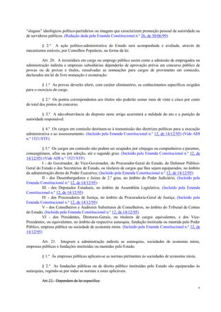 6
“slogans” ideológicos político-partidários ou imagens que caracterizem promoção pessoal de autoridade ou
de servidores públicos. (Redação dada pela Emenda Constitucional n.º 26, de 30/06/99)
§ 2.º A ação político-administrativa do Estado será acompanhada e avaliada, através de
mecanismos estáveis, por Conselhos Populares, na forma da lei.
Art. 20. A investidura em cargo ou emprego público assim como a admissão de empregados na
administração indireta e empresas subsidiárias dependerão de aprovação prévia em concurso público de
provas ou de provas e títulos, ressalvadas as nomeações para cargos de provimento em comissão,
declarados em lei de livre nomeação e exoneração.
§ 1.º As provas deverão aferir, com caráter eliminatório, os conhecimentos específicos exigidos
para o exercício do cargo.
§ 2.º Os pontos correspondentes aos títulos não poderão somar mais de vinte e cinco por cento
do total dos pontos do concurso.
§ 3.º A não-observância do disposto neste artigo acarretará a nulidade do ato e a punição da
autoridade responsável.
§ 4.º Os cargos em comissão destinam-se à transmissão das diretrizes políticas para a execução
administrativa e ao assessoramento. (Incluído pela Emenda Constitucional n.º 12, de 14/12/95) (Vide ADI
n.º 1521/STF)
§ 5.º Os cargos em comissão não podem ser ocupados por cônjuges ou companheiros e parentes,
consangüíneos, afins ou por adoção, até o segundo grau: (Incluído pela Emenda Constitucional n.º 12, de
14/12/95) (Vide ADI n.º 1521/STF)
I - do Governador, do Vice-Governador, do Procurador-Geral do Estado, do Defensor Público-
Geral do Estado e dos Secretários de Estado, ou titulares de cargos que lhes sejam equiparados, no âmbito
da administração direta do Poder Executivo; (Incluído pela Emenda Constitucional n.º 12, de 14/12/95)
II - dos Desembargadores e Juízes de 2.º grau, no âmbito do Poder Judiciário; (Incluído pela
Emenda Constitucional n.º 12, de 14/12/95)
III - dos Deputados Estaduais, no âmbito da Assembléia Legislativa; (Incluído pela Emenda
Constitucional n.º 12, de 14/12/95)
IV - dos Procuradores de Justiça, no âmbito da Procuradoria-Geral de Justiça; (Incluído pela
Emenda Constitucional n.º 12, de 14/12/95)
V - dos Conselheiros e Auditores Substitutos de Conselheiros, no âmbito do Tribunal de Contas
do Estado; (Incluído pela Emenda Constitucional n.º 12, de 14/12/95)
VI - dos Presidentes, Diretores-Gerais, ou titulares de cargos equivalentes, e dos Vice-
Presidentes, ou equivalentes, no âmbito da respectiva autarquia, fundação instituída ou mantida pelo Poder
Público, empresa pública ou sociedade de economia mista. (Incluído pela Emenda Constitucional n.º 12, de
14/12/95)
Art. 21. Integram a administração indireta as autarquias, sociedades de economia mista,
empresas públicas e fundações instituídas ou mantidas pelo Estado.
§ 1.º Às empresas públicas aplicam-se as normas pertinentes às sociedades de economia mista.
§ 2.º As fundações públicas ou de direito público instituídas pelo Estado são equiparadas às
autarquias, regendo-se por todas as normas a estas aplicáveis.
Art 22. Dependem de lei específica:
 