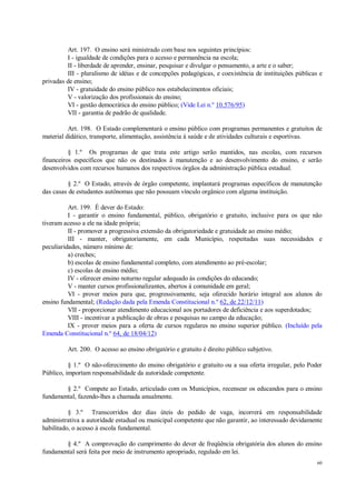 60
Art. 197. O ensino será ministrado com base nos seguintes princípios:
I - igualdade de condições para o acesso e permanência na escola;
II - liberdade de aprender, ensinar, pesquisar e divulgar o pensamento, a arte e o saber;
III - pluralismo de idéias e de concepções pedagógicas, e coexistência de instituições públicas e
privadas de ensino;
IV - gratuidade do ensino público nos estabelecimentos oficiais;
V - valorização dos profissionais do ensino;
VI - gestão democrática do ensino público; (Vide Lei n.º 10.576/95)
VII - garantia de padrão de qualidade.
Art. 198. O Estado complementará o ensino público com programas permanentes e gratuitos de
material didático, transporte, alimentação, assistência à saúde e de atividades culturais e esportivas.
§ 1.º Os programas de que trata este artigo serão mantidos, nas escolas, com recursos
financeiros específicos que não os destinados à manutenção e ao desenvolvimento do ensino, e serão
desenvolvidos com recursos humanos dos respectivos órgãos da administração pública estadual.
§ 2.º O Estado, através de órgão competente, implantará programas específicos de manutenção
das casas de estudantes autônomas que não possuam vínculo orgânico com alguma instituição.
Art. 199. É dever do Estado:
I - garantir o ensino fundamental, público, obrigatório e gratuito, inclusive para os que não
tiveram acesso a ele na idade própria;
II - promover a progressiva extensão da obrigatoriedade e gratuidade ao ensino médio;
III - manter, obrigatoriamente, em cada Município, respeitadas suas necessidades e
peculiaridades, número mínimo de:
a) creches;
b) escolas de ensino fundamental completo, com atendimento ao pré-escolar;
c) escolas de ensino médio;
IV - oferecer ensino noturno regular adequado às condições do educando;
V - manter cursos profissionalizantes, abertos à comunidade em geral;
VI - prover meios para que, progressivamente, seja oferecido horário integral aos alunos do
ensino fundamental; (Redação dada pela Emenda Constitucional n.º 62, de 22/12/11)
VII - proporcionar atendimento educacional aos portadores de deficiência e aos superdotados;
VIII - incentivar a publicação de obras e pesquisas no campo da educação;
IX - prover meios para a oferta de cursos regulares no ensino superior público. (Incluído pela
Emenda Constitucional n.º 64, de 18/04/12)
Art. 200. O acesso ao ensino obrigatório e gratuito é direito público subjetivo.
§ 1.º O não-oferecimento do ensino obrigatório e gratuito ou a sua oferta irregular, pelo Poder
Público, importam responsabilidade da autoridade competente.
§ 2.º Compete ao Estado, articulado com os Municípios, recensear os educandos para o ensino
fundamental, fazendo-lhes a chamada anualmente.
§ 3.º Transcorridos dez dias úteis do pedido de vaga, incorrerá em responsabilidade
administrativa a autoridade estadual ou municipal competente que não garantir, ao interessado devidamente
habilitado, o acesso à escola fundamental.
§ 4.º A comprovação do cumprimento do dever de freqüência obrigatória dos alunos do ensino
fundamental será feita por meio de instrumento apropriado, regulado em lei.
 