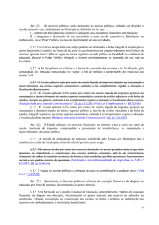 61
Art. 201. Os recursos públicos serão destinados às escolas públicas, podendo ser dirigidos a
escolas comunitárias, confessionais ou filantrópicas, definidas em lei, que:
I - comprovem finalidade não-lucrativa e apliquem seus excedentes financeiros em educação;
II - assegurem a destinação de seu patrimônio a outra escola comunitária, filantrópica ou
confessional, ou ao Poder Público, no caso de encerramento de suas atividades.
§ 1.º Os recursos de que trata este artigo poderão ser destinados a bolsa integral de estudo para o
ensino fundamental e médio, na forma da lei, para os que demonstrarem comprovadamente insuficiência de
recursos, quando houver falta de vagas ou cursos regulares na rede pública na localidade da residência do
educando, ficando o Poder Público obrigado a investir prioritariamente na expansão de sua rede na
localidade.
§ 2.º A lei disciplinará os critérios e a forma de concessão dos recursos e de fiscalização, pela
comunidade, das entidades mencionadas no “caput” a fim de verificar o cumprimento dos requisitos dos
incisos I e II.
§ 3.º O Estado aplicará meio por cento da receita líquida de impostos próprios na manutenção e
desenvolvimento do ensino superior comunitário, cabendo a lei complementar regular a alocação e
fiscalização desse recurso.
§ 3.º O Estado aplicará 0,5% (meio por cento) da receita líquida de impostos próprios na
manutenção e desenvolvimento do ensino superior comunitário, através de crédito educativo e de bolsa de
estudos, integral ou parcial, cabendo à lei complementar regular a alocação e fiscalização desse recurso.
(Redação dada pela Emenda Constitucional n.º 29, de 13/12/01) (Vide Lei Complementar n.º 10.713/96)
§ 3.º O Estado aplicará 0,5% (meio por cento) da receita líquida de impostos próprios na
manutenção e desenvolvimento do ensino superior público e, através de crédito educativo e de bolsa de
estudos, integral ou parcial, no ensino superior comunitário, cabendo à lei complementar regular a alocação
e fiscalização deste recurso. (Redação dada pela Emenda Constitucional n.º 66, de 19/12/12)
Art. 202. O Estado aplicará, no exercício financeiro, no mínimo, trinta e cinco por cento da
receita resultante de impostos, compreendida a proveniente de transferências, na manutenção e
desenvolvimento do ensino público.
§ 1.º A parcela de arrecadação de impostos transferida pelo Estado aos Municípios não é
considerada receita do Estado para efeito do cálculo previsto neste artigo.
§ 2.º Não menos de dez por cento dos recursos destinados ao ensino previstos neste artigo serão
aplicados na manutenção e conservação das escolas públicas estaduais, através de transferências
trimestrais de verbas às unidades escolares, de forma a criar condições que lhes garantam o funcionamento
normal e um padrão mínimo de qualidade. (Declarada a inconstitucionalidade do dispositivo na ADI n.º
820/STF, DJ de 29/02/08)
§ 3.º É vedada às escolas públicas a cobrança de taxas ou contribuições a qualquer título. (Vide
Lei n.º 10.875/96)
Art. 203. Anualmente, o Governo publicará relatório da execução financeira da despesa em
educação, por fonte de recursos, discriminando os gastos mensais.
§ 1.º Será fornecido ao Conselho Estadual de Educação, semestralmente, relatório da execução
financeira da despesa em educação, discriminando os gastos mensais, em especial os aplicados na
construção, reforma, manutenção ou conservação das escolas, as fontes e critérios de distribuição dos
recursos e os estabelecimentos e instituições beneficiados.
 