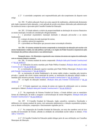 62
§ 2.º A autoridade competente será responsabilizada pelo não-cumprimento do disposto neste
artigo.
Art. 204. O salário-educação ficará em conta especial de rendimentos, administrada diretamente
pelo órgão responsável pela educação, e será aplicado de acordo com planos elaborados pela administração
do sistema de ensino e aprovados pelo Conselho Estadual de Educação.
Art. 205. O Estado adotará o critério da proporcionalidade na destinação de recursos financeiros
ao ensino municipal, levando em consideração obrigatoriamente:
I - o percentual orçamentário municipal destinado à educação pré-escolar e ao ensino
fundamental;
II - o número de alunos da rede municipal de ensino;
III - a política salarial do magistério;
IV - a prioridade aos Municípios que possuam menor arrecadação tributária.
Art. 206. O sistema estadual de ensino compreende as instituições de educação pré-escolar e de
ensino fundamental e médio, da rede pública e privada, e os órgãos do Poder Executivo responsáveis pela
formulação das políticas educacionais e sua administração.
Parágrafo único. Os Municípios organizarão seus sistemas de ensino em regime de colaboração
com os sistemas federal e estadual.
Art. 206. O sistema estadual de ensino compreende: (Redação dada pela Emenda Constitucional
n.º 64, de 18/04/12)
I - as instituições de ensino mantidas pelo Poder Público Estadual; (Redação dada pela Emenda
Constitucional n.º 64, de 18/04/12)
II - as instituições de educação superior mantidas pelo Poder Público Municipal; (Redação dada
pela Emenda Constitucional n.º 64, de 18/04/12)
III - as instituições de ensino fundamental e de ensino médio criadas e mantidas pela iniciativa
privada e, quando não existir sistema municipal de ensino, as instituições de educação infantil criadas e
mantidas pela iniciativa privada; (Redação dada pela Emenda Constitucional n.º 64, de 18/04/12)
IV - os órgãos de educação estaduais. (Redação dada pela Emenda Constitucional n.º 64, de
18/04/12)
§ 1.º O Estado organizará seu sistema de ensino em regime de colaboração com os sistemas
municipais e federal. (Redação dada pela Emenda Constitucional n.º 64, de 18/04/12)
§ 2.º Na organização do Sistema Estadual de Ensino, o Estado definirá com os municípios
formas de colaboração, de modo a assegurar a universalização do ensino obrigatório. (Redação dada pela
Emenda Constitucional n.º 64, de 18/04/12)
Art. 207. O Conselho Estadual de Educação, órgão consultivo, normativo, fiscalizador e
deliberativo do sistema estadual de ensino, terá autonomia administrativa e dotação orçamentária própria,
com as demais atribuições, composição e funcionamento regulados por lei.
§ 1.º Na composição do Conselho Estadual de Educação, um terço dos membros será de livre
escolha do Governador do Estado, cabendo às entidades da comunidade escolar indicar os demais. (Vide
ADI n.º 854/STF)
§ 2.º O Conselho Estadual de Educação poderá delegar parte de suas atribuições aos Conselhos
Municipais de Educação.
 