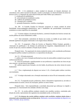 63
Art. 208. A lei estabelecerá o plano estadual de educação, de duração plurianual, em
consonância com o plano nacional de educação, visando à articulação e ao desenvolvimento do ensino nos
diversos níveis, e à integração das ações desenvolvidas pelo Poder Público que conduzam à:
I - erradicação do analfabetismo;
II - universalização do atendimento escolar;
III - melhoria da qualidade de ensino;
IV - formação para o trabalho;
V - promoção humanística, científica e tecnológica.
Art. 209. O Conselho Estadual de Educação assegurará ao sistema estadual de ensino
flexibilidade técnico-pedagógico-administrativa, para o atendimento das peculiaridades socioculturais,
econômicas ou outras específicas da comunidade.
§ 1.º O ensino religioso, de matrícula facultativa, constituirá disciplina dos horários normais das
escolas públicas do ensino fundamental e médio.
§ 2.º Será estimulado o pluralismo de idiomas nas escolas, na medida em que atenda a uma
demanda significativa de grupos interessados ou de origens étnicas diferentes.
Art. 210. É assegurado o Plano de Carreira ao Magistério Público Estadual, garantida a
valorização da qualificação e da titulação do profissional do magistério, independentemente do nível
escolar em que atue, inclusive mediante a fixação de piso salarial.
Parágrafo único. Na organização do sistema estadual de ensino, serão considerados profissionais
do magistério público estadual os professores e os especialistas de educação.
Art. 211. O Estado promoverá:
I - política com vista à formação profissional nas áreas do ensino público estadual em que houver
carência de professores;
II - cursos de atualização e aperfeiçoamento ao seus professores e especialistas nas áreas em que
estes atuarem, e em que houver necessidade;
III - política especial para formação, em nível médio, de professores das séries iniciais do ensino
fundamental.
§ 1.º Para a implementação do disposto nos incisos I e II, o Estado poderá celebrar convênios
com instituições.
§ 2.º O estágio relacionado com a formação mencionada no inciso III será remunerado, na forma
da lei.
Art. 212. É assegurado aos pais, professores, alunos e funcionários organizarem-se, em todos os
estabelecimentos de ensino, através de associações, grêmios ou outras formas.
Parágrafo único. Será responsabilizada a autoridade educacional que embaraçar ou impedir a
organização ou o funcionamento das entidades referidas neste artigo.
Art. 213. As escolas públicas estaduais contarão com conselhos escolares, constituídos pela
direção da escola e representantes dos segmentos da comunidade escolar, na forma da lei.
§ 1.º Os diretores das escolas públicas estaduais serão escolhidos, mediante eleição direta e
uninominal, pela comunidade escolar, na forma da lei. (Declarada a inconstitucionalidade do dispositivo na
ADI n.º 578/STF, DJ de 18/05/01)
 