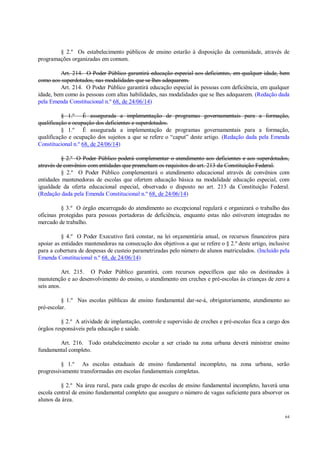 64
§ 2.º Os estabelecimento públicos de ensino estarão à disposição da comunidade, através de
programações organizadas em comum.
Art. 214. O Poder Público garantirá educação especial aos deficientes, em qualquer idade, bem
como aos superdotados, nas modalidades que se lhes adequarem.
Art. 214. O Poder Público garantirá educação especial às pessoas com deficiência, em qualquer
idade, bem como às pessoas com altas habilidades, nas modalidades que se lhes adequarem. (Redação dada
pela Emenda Constitucional n.º 68, de 24/06/14)
§ 1.º É assegurada a implementação de programas governamentais para a formação,
qualificação e ocupação dos deficientes e superdotados.
§ 1.º É assegurada a implementação de programas governamentais para a formação,
qualificação e ocupação dos sujeitos a que se refere o “caput” deste artigo. (Redação dada pela Emenda
Constitucional n.º 68, de 24/06/14)
§ 2.º O Poder Público poderá complementar o atendimento aos deficientes e aos superdotados,
através de convênios com entidades que preencham os requisitos do art. 213 da Constituição Federal.
§ 2.º O Poder Público complementará o atendimento educacional através de convênios com
entidades mantenedoras de escolas que ofertem educação básica na modalidade educação especial, com
igualdade da oferta educacional especial, observado o disposto no art. 213 da Constituição Federal.
(Redação dada pela Emenda Constitucional n.º 68, de 24/06/14)
§ 3.º O órgão encarregado do atendimento ao excepcional regulará e organizará o trabalho das
oficinas protegidas para pessoas portadoras de deficiência, enquanto estas não estiverem integradas no
mercado de trabalho.
§ 4.º O Poder Executivo fará constar, na lei orçamentária anual, os recursos financeiros para
apoiar as entidades mantenedoras na consecução dos objetivos a que se refere o § 2.º deste artigo, inclusive
para a cobertura de despesas de custeio parametrizadas pelo número de alunos matriculados. (Incluído pela
Emenda Constitucional n.º 68, de 24/06/14)
Art. 215. O Poder Público garantirá, com recursos específicos que não os destinados à
manutenção e ao desenvolvimento do ensino, o atendimento em creches e pré-escolas às crianças de zero a
seis anos.
§ 1.º Nas escolas públicas de ensino fundamental dar-se-á, obrigatoriamente, atendimento ao
pré-escolar.
§ 2.º A atividade de implantação, controle e supervisão de creches e pré-escolas fica a cargo dos
órgãos responsáveis pela educação e saúde.
Art. 216. Todo estabelecimento escolar a ser criado na zona urbana deverá ministrar ensino
fundamental completo.
§ 1.º As escolas estaduais de ensino fundamental incompleto, na zona urbana, serão
progressivamente transformadas em escolas fundamentais completas.
§ 2.º Na área rural, para cada grupo de escolas de ensino fundamental incompleto, haverá uma
escola central de ensino fundamental completo que assegure o número de vagas suficiente para absorver os
alunos da área.
 