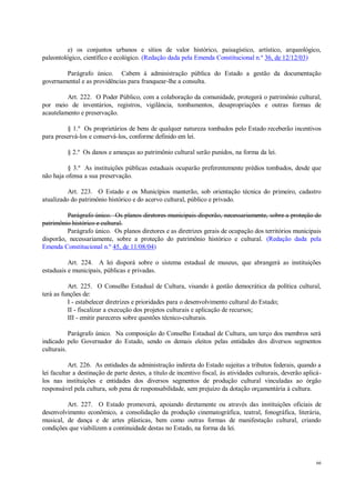66
e) os conjuntos urbanos e sítios de valor histórico, paisagístico, artístico, arqueológico,
paleontológico, científico e ecológico. (Redação dada pela Emenda Constitucional n.º 36, de 12/12/03)
Parágrafo único. Cabem à administração pública do Estado a gestão da documentação
governamental e as providências para franquear-lhe a consulta.
Art. 222. O Poder Público, com a colaboração da comunidade, protegerá o patrimônio cultural,
por meio de inventários, registros, vigilância, tombamentos, desapropriações e outras formas de
acautelamento e preservação.
§ 1.º Os proprietários de bens de qualquer natureza tombados pelo Estado receberão incentivos
para preservá-los e conservá-los, conforme definido em lei.
§ 2.º Os danos e ameaças ao patrimônio cultural serão punidos, na forma da lei.
§ 3.º As instituições públicas estaduais ocuparão preferentemente prédios tombados, desde que
não haja ofensa a sua preservação.
Art. 223. O Estado e os Municípios manterão, sob orientação técnica do primeiro, cadastro
atualizado do patrimônio histórico e do acervo cultural, público e privado.
Parágrafo único. Os planos diretores municipais disporão, necessariamente, sobre a proteção do
patrimônio histórico e cultural.
Parágrafo único. Os planos diretores e as diretrizes gerais de ocupação dos territórios municipais
disporão, necessariamente, sobre a proteção do patrimônio histórico e cultural. (Redação dada pela
Emenda Constitucional n.º 45, de 11/08/04)
Art. 224. A lei disporá sobre o sistema estadual de museus, que abrangerá as instituições
estaduais e municipais, públicas e privadas.
Art. 225. O Conselho Estadual de Cultura, visando à gestão democrática da política cultural,
terá as funções de:
I - estabelecer diretrizes e prioridades para o desenvolvimento cultural do Estado;
II - fiscalizar a execução dos projetos culturais e aplicação de recursos;
III - emitir pareceres sobre questões técnico-culturais.
Parágrafo único. Na composição do Conselho Estadual de Cultura, um terço dos membros será
indicado pelo Governador do Estado, sendo os demais eleitos pelas entidades dos diversos segmentos
culturais.
Art. 226. As entidades da administração indireta do Estado sujeitas a tributos federais, quando a
lei facultar a destinação de parte destes, a título de incentivo fiscal, às atividades culturais, deverão aplicá-
los nas instituições e entidades dos diversos segmentos de produção cultural vinculadas ao órgão
responsável pela cultura, sob pena de responsabilidade, sem prejuízo da dotação orçamentária à cultura.
Art. 227. O Estado promoverá, apoiando diretamente ou através das instituições oficiais de
desenvolvimento econômico, a consolidação da produção cinematográfica, teatral, fonográfica, literária,
musical, de dança e de artes plásticas, bem como outras formas de manifestação cultural, criando
condições que viabilizem a continuidade destas no Estado, na forma da lei.
 
