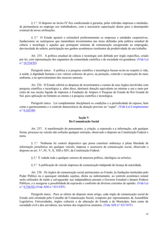 68
§ 1.º O disposto no inciso IV fica condicionado à garantia, pelas referidas empresas e entidades,
de permanência no emprego aos trabalhadores, com a necessária capacitação destes para o desempenho
eventual de novas atribuições.
§ 2.º O Estado apoiará e estimulará preferentemente as empresas e entidades cooperativas,
fundacionais ou autárquicas que mantenham investimentos nas áreas definidas pela política estadual de
ciência e tecnologia e aquelas que pratiquem sistemas de remuneração assegurando ao empregado,
desvinculada do salário, participação nos ganhos econômicos resultantes da produtividade do seu trabalho.
Art. 235. A política estadual de ciência e tecnologia será definida por órgão específico, criado
por lei, com representação dos segmentos da comunidade científica e da sociedade rio-grandense. (Vide Lei
n.º 10.534/95)
Parágrafo único. A política e a pesquisa científica e tecnológica basear-se-ão no respeito à vida,
à saúde, à dignidade humana e aos valores culturais do povo, na proteção, controle e recuperação do meio
ambiente, e no aproveitamento dos recursos naturais.
Art. 236. O Estado cobrirá as despesas de investimentos e custeio de seus órgãos envolvidos com
pesquisa científica e tecnológica e, além disso, destinará dotação equivalente no mínimo a um e meio por
cento de sua receita líquida de impostos à Fundação de Amparo à Pesquisa do Estado do Rio Grande do
Sul, para aplicação no fomento ao ensino e à pesquisa científica e tecnológica.
Parágrafo único. Lei complementar disciplinará as condições e a periodicidade do repasse, bem
como o gerenciamento e o controle democráticos da dotação prevista no “caput”. (Vide Lei Complementar
n.º 9.103/90)
Seção V
Da Comunicação Social
Art. 237. A manifestação do pensamento, a criação, a expressão e a informação, sob qualquer
forma, processo ou veículo não sofrerão qualquer restrição, observado o disposto na Constituição Federal e
nesta.
§ 1.º Nenhuma lei conterá dispositivo que possa constituir embaraço à plena liberdade de
informação jornalística em qualquer veículo, empresa e assessoria de comunicação social, observado o
disposto no art. 5.º, IV, V, X, XIII e XIV, da Constituição Federal.
§ 2.º É vedada toda e qualquer censura de natureza política, ideológica ou artística.
§ 3.º A publicação de veículo impresso de comunicação independe de licença de autoridade.
Art. 238. Os órgãos de comunicação social pertencentes ao Estado, às fundações instituídas pelo
Poder Público ou a quaisquer entidades sujeitas, direta ou indiretamente, ao controle econômico estatal
serão utilizados de modo a salvaguardar sua independência perante o Governo Estadual e demais Poderes
Públicos, e a assegurar a possibilidade de expressão e confronto de diversas correntes de opinião. (Vide Lei
n.º 9.726/92) (Vide ADI n.º 821/STF)
Parágrafo único. Para os efeitos do disposto neste artigo, cada órgão de comunicação social do
Estado será orientado pelo Conselho de Comunicação Social, composto por representantes da Assembléia
Legislativa, Universidades, órgãos culturais e de educação do Estado e do Município, bem como da
sociedade civil e dos servidores, nos termos dos respectivos estatutos. (Vide ADI n.º 821/STF)
 