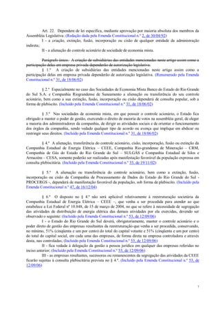 7
Art. 22. Dependem de lei específica, mediante aprovação por maioria absoluta dos membros da
Assembléia Legislativa: (Redação dada pela Emenda Constitucional n.º 2, de 30/04/92)
I - a criação, extinção, fusão, incorporação ou cisão de qualquer entidade da administração
indireta;
II - a alienação do controle acionário de sociedade de economia mista.
Parágrafo único. A criação de subsidiárias das entidades mencionadas neste artigo assim como a
participação delas em empresa privada dependerão de autorização legislativa.
§ 1.º A criação de subsidiárias das entidades mencionadas neste artigo assim como a
participação delas em empresa privada dependerão de autorização legislativa. (Renumerado pela Emenda
Constitucional n.º 31, de 18/06/02)
§ 2.º Especialmente no caso das Sociedades de Economia Mista Banco do Estado do Rio Grande
do Sul S.A. e Companhia Riograndense de Saneamento a alienação ou transferência do seu controle
acionário, bem como a sua extinção, fusão, incorporação ou cisão dependerá de consulta popular, sob a
forma de plebiscito. (Incluído pela Emenda Constitucional n.º 31, de 18/06/02)
§ 3.º Nas sociedades de economia mista, em que possuir o controle acionário, o Estado fica
obrigado a manter o poder de gestão, exercendo o direito de maioria de votos na assembléia geral, de eleger
a maioria dos administradores da companhia, de dirigir as atividades sociais e de orientar o funcionamento
dos órgãos da companhia, sendo vedado qualquer tipo de acordo ou avença que implique em abdicar ou
restringir seus direitos. (Incluído pela Emenda Constitucional n.º 31, de 18/06/02)
§ 4.º A alienação, transferência do controle acionário, cisão, incorporação, fusão ou extinção da
Companhia Estadual de Energia Elétrica – CEEE, Companhia Rio-grandense de Mineração – CRM,
Companhia de Gás do Estado do Rio Grande do Sul – SULGÁS e Companhia Estadual de Silos e
Armazéns – CESA, somente poderão ser realizadas após manifestação favorável da população expressa em
consulta plebiscitária. (Incluído pela Emenda Constitucional n.º 33, de 19/11/02)
§ 5.º A alienação ou transferência do controle acionário, bem como a extinção, fusão,
incorporação ou cisão da Companhia de Processamento de Dados do Estado do Rio Grande do Sul -
PROCERGS -, dependerá de manifestação favorável da população, sob forma de plebiscito. (Incluído pela
Emenda Constitucional n.º 47, de 16/12/04)
§ 6.º O disposto no § 4.º não será aplicável relativamente à reestruturação societária da
Companhia Estadual de Energia Elétrica – CEEE –, que venha a ser procedida para atender ao que
estabelece a Lei Federal nº 10.848, de 15 de março de 2004, no que se refere à necessidade de segregação
das atividades de distribuição de energia elétrica das demais atividades por ela exercidas, devendo ser
observado o seguinte: (Incluído pela Emenda Constitucional n.º 53, de 12/09/06)
I - o Estado do Rio Grande do Sul deverá, obrigatoriamente, manter o controle acionário e o
poder direto de gestão das empresas resultantes da reestruturação que venha a ser procedida, conservando,
no mínimo, 51% (cinqüenta e um por cento) do total do capital votante e 51% (cinqüenta e um por cento)
do total do capital social, em cada uma das empresas, de forma direta na empresa controladora e através
desta, nas controladas; (Incluído pela Emenda Constitucional n.º 53, de 12/09/06)
II - fica vedada à delegação da gestão a pessoa jurídica em qualquer das empresas referidas no
inciso anterior; (Incluído pela Emenda Constitucional n.º 53, de 12/09/06)
III - as empresas resultantes, sucessoras ou remanescentes da segregação das atividades da CEEE
ficarão sujeitas à consulta plebiscitária prevista no § 4.º. (Incluído pela Emenda Constitucional n.º 53, de
12/09/06)
 
